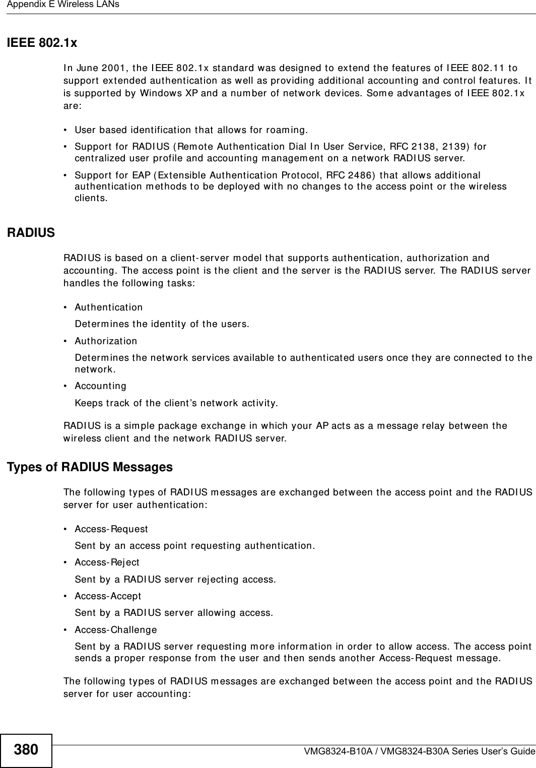 Appendix E Wireless LANsVMG8324-B10A / VMG8324-B30A Series User’s Guide380IEEE 802.1xI n June 2001, t he I EEE 802.1x standard was designed t o extend the feat ures of I EEE 802.11 t o support  extended authent ication as well as providing addit ional accounting and cont r ol features. I t is support ed by Windows XP and a num ber of network devices. Som e advant ages of I EEE 802.1x are:• User based identification that allows for roam ing.• Support  for RADI US ( Rem ote Authent icat ion Dial I n User Service, RFC 2138, 2139) for centralized user profile and accounting m anagem ent on a net work RADI US server. • Support for EAP (Extensible Authent ication Prot ocol, RFC 2486)  t hat  allows addit ional authent icat ion m ethods to be deployed with no changes t o the access point or the wireless client s. RADIUSRADI US is based on a client- server m odel that  support s aut hentication, aut hor izat ion and account ing. The access point  is the client and t he server is the RADI US server. The RADI US server handles the follow ing t asks:• Authent icat ion Determ ines the ident ity of t he users.• AuthorizationDeterm ines the network services available t o authent icated users once they are connected t o the net work.• AccountingKeeps t rack of the client ’s network act ivity. RADI US is a sim ple package exchange in which your AP acts as a m essage relay bet ween the wireless client and the network RADI US server. Types of RADIUS MessagesThe following t ypes of RADI US m essages are exchanged bet ween the access point and t he RADI US server for user authent icat ion:• Access- Requ estSent by an access point  requesting authent icat ion.• Access- Rej ectSent by a RADI US server rejecting access.• Access-AcceptSent by a RADI US server allowing access. • Access- ChallengeSent  by  a RADI US ser ver r equest ing m ore inform at ion in order to allow  access. The access point sends a proper response from  t he user and then sends anot her Access- Request m essage. The following t ypes of RADI US m essages are exchanged bet ween the access point and t he RADI US server for user accounting: