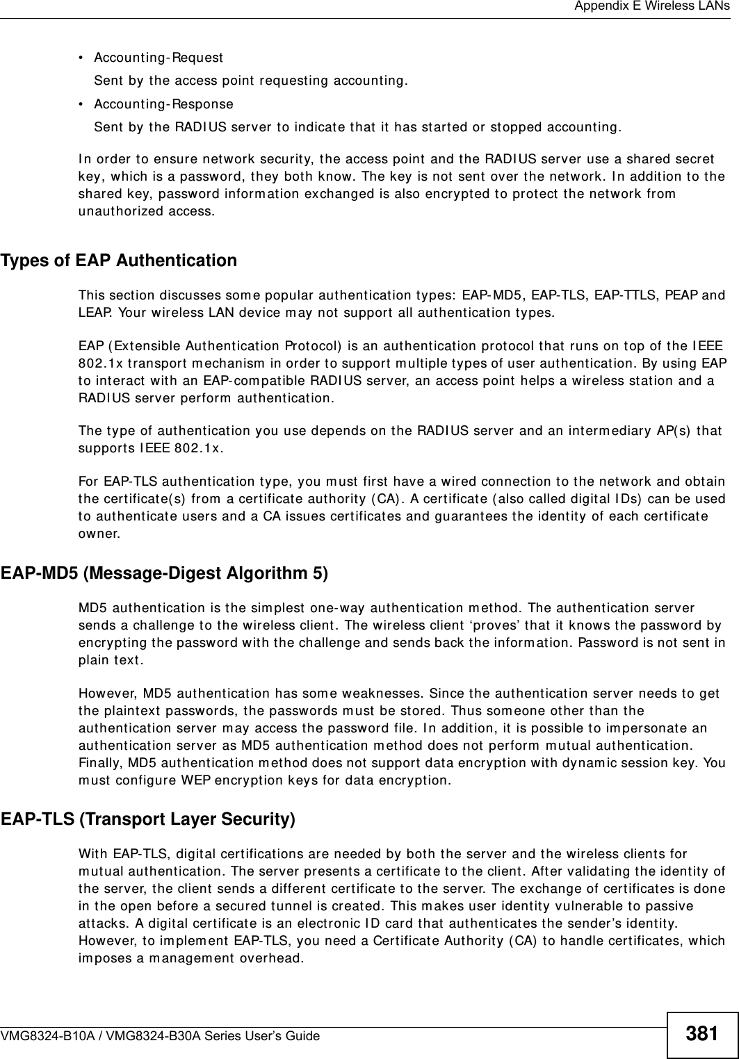  Appendix E Wireless LANsVMG8324-B10A / VMG8324-B30A Series User’s Guide 381• Accou nt ing- Requ estSent by the access point  requesting account ing.• Accou nt ing- ResponseSent by the RADI US server t o indicat e t hat  it  has st arted or st opped accounting. I n order to ensure network securit y, t he access point and t he RADI US server  use a shared secret  key, which is a password, they both know. The key is not sent over t he net work. I n addit ion t o the shared key, password inform ation exchanged is also encrypt ed to prot ect  t he net work from  unauthorized access. Types of EAP Authentication This section discusses som e popular  authent icat ion t ypes:  EAP- MD5, EAP-TLS, EAP-TTLS, PEAP and LEAP. Your w ireless LAN device m ay not support  all authent icat ion t y pes. EAP (Extensible Aut hentication Prot ocol) is an authent icat ion protocol that runs on t op of t he I EEE 802.1x t ransport m echanism  in order to support  m ultiple types of user authentication. By using EAP to interact  wit h an EAP- com patible RADI US server, an access point helps a wireless stat ion and a RADI US server perform  authent icat ion. The t y pe of aut henticat ion you use depends on the RADI US server and an int erm ediary AP( s)  t hat  support s I EEE 802.1x. For EAP-TLS aut hentication type, you m ust first  have a wired connection to the network and obtain the certificate( s)  from  a certificate aut hority (CA) . A cert ificat e ( also called digital I Ds) can be used to authent icat e users and a CA issues certificates and guarantees t he identit y of each cert ificat e owner.EAP-MD5 (Message-Digest Algorithm 5)MD5 authentication is the sim plest one- way authent icat ion m ethod. The authent icat ion server sends a challenge to t he wireless client. The wireless client ‘proves’ that  it  knows t he password by encrypt ing the password wit h the challenge and sends back the inform at ion. Password is not  sent  in plain text . However, MD5 authentication has som e weaknesses. Since t he authent icat ion server needs t o get the plaintext  passwords, t he passwords m ust be st ored. Thus som eone ot her than t he authent icat ion server m ay access t he password file. I n addit ion, it is possible to im personate an authent icat ion server as MD5 authent icat ion m ethod does not  perform m utual authentication. Finally, MD5 aut hentication m ethod does not  support  data encryption w ith dynam ic session key. You m ust configure WEP encrypt ion keys for dat a encryption. EAP-TLS (Transport Layer Security)Wit h EAP-TLS, digital cert ificat ions are needed by bot h the server and the wireless client s for m ut ual authent icat ion. The server present s a certificat e t o t he client . After validat ing t he ident ity of the server, the client sends a different cert ificat e t o the server. The exchange of cert ificates is done in t he open before a secured tunnel is creat ed. This m akes user  ident ity vulnerable t o passive att acks. A digit al certificate is an elect ronic I D card t hat  authenticates t he sender’s identity. However, to im plem ent EAP-TLS, you need a Certificat e Aut hority (CA)  t o handle cert ificates, which im poses a m anagem ent overhead. 