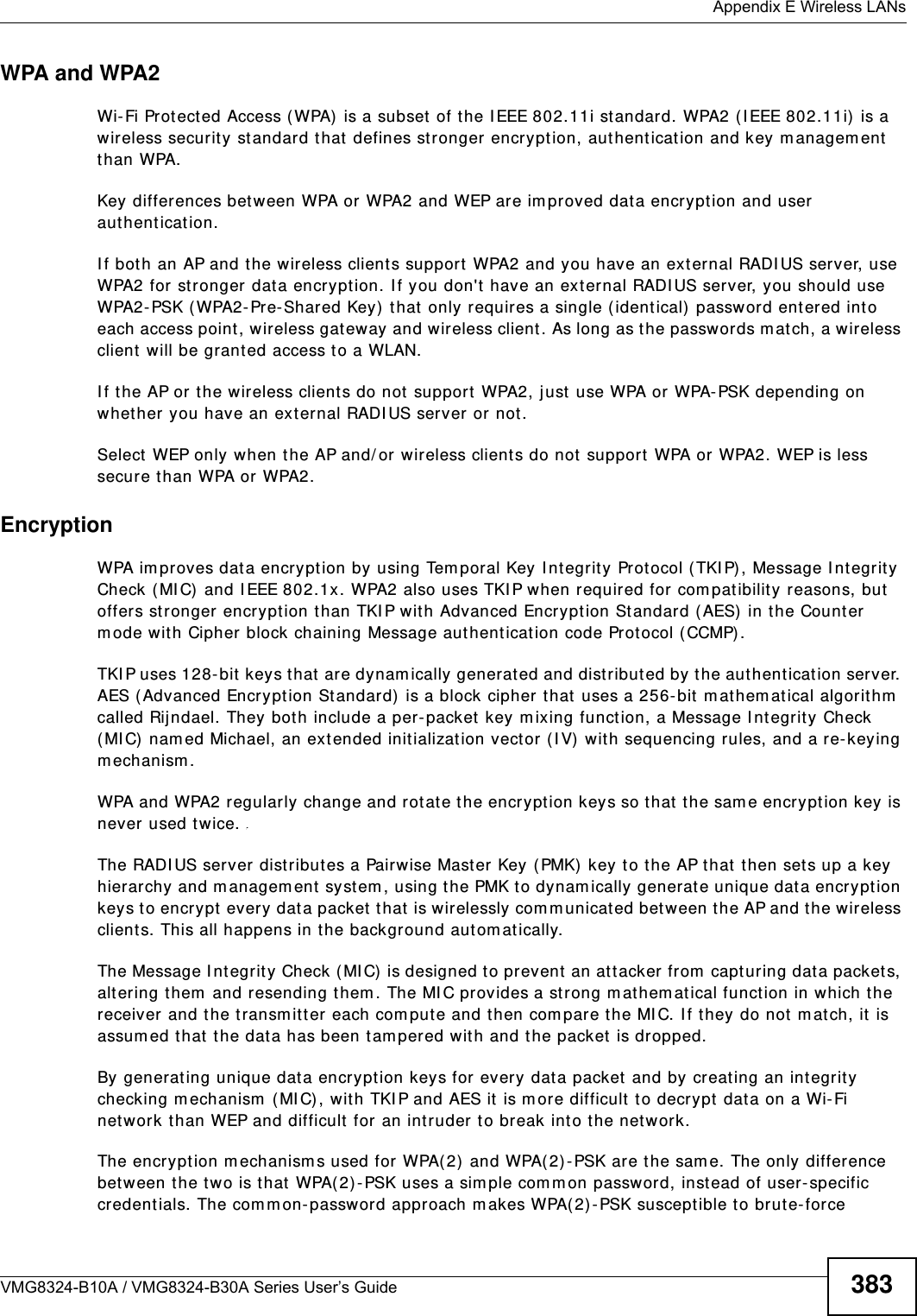  Appendix E Wireless LANsVMG8324-B10A / VMG8324-B30A Series User’s Guide 383WPA and WPA2Wi- Fi Prot ect ed Access ( WPA) is a subset of the I EEE 802.11i st andard. WPA2 (I EEE 802.11i)  is a wireless securit y standard t hat  defines st ronger encryption, aut hent icat ion and key m anagem ent  than WPA. Key differences bet ween WPA or WPA2 and WEP are im proved dat a encryption and user authent icat ion.I f both an AP and t he wireless clients support  WPA2 and you have an external RADI US server, use WPA2 for st ronger data encrypt ion. I f you don&apos;t  have an external RADI US server, you should use WPA2- PSK (WPA2- Pre- Shared Key)  t hat  only requires a single ( identical) passw ord ent ered int o each access point , wireless gat eway and wireless client. As long as the passwords mat ch, a wireless client  will be granted access t o a WLAN. I f the AP or the wireless clients do not  support WPA2, just  use WPA or WPA- PSK depending on whet her you have an external RADI US server or not .Select WEP only when the AP and/ or wireless clients do not support  WPA or WPA2. WEP is less secure t han WPA or WPA2.Encryption WPA im proves data encryption by using Tem poral Key I ntegrity Prot ocol (TKI P) , Message I ntegrit y Check ( MI C) and I EEE 802.1x. WPA2 also uses TKI P when required for com patibility reasons, but offers stronger encrypt ion t han TKI P wit h Advanced Encr yption St andard ( AES) in t he Count er m ode wit h Cipher block chaining Message authentication code Protocol (CCMP) .TKI P uses 128- bit  keys that are dynam ically generated and distributed by t he aut hentication server. AES (Advanced Encrypt ion St andard)  is a block cipher that  uses a 256-bit m athem atical algorit hm  called Rij ndael. They both include a per- packet  key m ixing funct ion, a Message I nt egrit y Check ( MI C)  nam ed Michael, an ext ended init ialization vect or ( I V)  with sequencing rules, and a re-keying m echanism .WPA and WPA2 regularly change and rotate the encrypt ion keys so t hat  t he sam e encrypt ion key is never used twice. The RADI US server distributes a Pairwise Mast er Key ( PMK)  key t o the AP that then set s up a key hierarchy and m anagem ent system , using the PMK t o dynam ically generat e unique data encrypt ion keys t o encrypt every dat a packet that  is wirelessly com m unicat ed between t he AP and t he wireless client s. This all happens in t he background aut om at ically.The Message I ntegrity Check ( MI C)  is designed t o prevent an att acker from  capt uring data packets, alt ering t hem  and resending them . The MI C provides a st rong m athem atical function in which t he receiver and the t ransm itt er each com pute and t hen com par e the MI C. I f they do not  m at ch, it  is assum ed that the data has been t am pered wit h and t he packet is dropped. By generating unique dat a encryption keys for every dat a packet and by creating an int egrity checking m echanism  (MI C) , wit h TKI P and AES it is m ore difficult  t o decrypt data on a Wi- Fi net work than WEP and difficult for an intruder to break into the network. The encryption m echanism s used for WPA(2) and WPA(2) -PSK ar e the sam e. The only difference bet ween the t wo is that WPA(2) -PSK uses a sim ple com m on password, instead of user- specific credent ials. The com m on-password approach m akes WPA( 2)- PSK suscept ible to brut e-force 