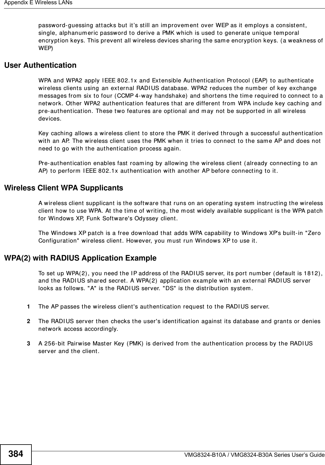 Appendix E Wireless LANsVMG8324-B10A / VMG8324-B30A Series User’s Guide384passwor d- guessing at tacks but  it ’s st ill an im provem ent over WEP as it em ploys a consistent, single, alphanumeric password to derive a PMK which is used t o generate unique tem poral encrypt ion keys. This prevent all wireless devices shar ing t he sam e encrypt ion keys. ( a weakness of WEP)User Authentication WPA and WPA2 apply I EEE 802.1x and Ext ensible Aut henticat ion Prot ocol ( EAP)  t o aut henticate wireless clients using  an ext ernal RADI US dat abase. WPA2 reduces t he num ber of key exchange m essages from  six to four (CCMP 4- way handshake)  and short ens the t im e required t o connect to a net work. Other WPA2 authent icat ion feat ures t hat  are different from  WPA include key caching and pre- aut hentication. These two feat ures are opt ional and m ay not  be supported in all wir eless devices.Key caching allows a wireless client t o store the PMK it derived through a successful authent icat ion wit h an AP. The w ireless client  uses t he PMK when it tries t o connect to the sam e AP and does not need t o go with t he authent icat ion process again.Pre- aut henticat ion enables fast  roam ing by allowing the wireless client  ( already connect ing t o an AP)  to perform  I EEE 802.1x authent icat ion wit h anot her AP befor e connecting t o it .Wireless Client WPA SupplicantsA wireless client supplicant  is the soft ware t hat  runs on an operat ing syst em  instruct ing t he wireless client  how t o use WPA. At the tim e of writ ing, the most widely available supplicant  is t he WPA patch for Windows XP, Funk Software&apos;s Odyssey client. The Windows XP patch is a free download that  adds WPA capabilit y t o Windows XP&apos;s built-in &quot;Zero Configurat ion&quot; wireless client . However, you m ust run Windows XP to use it . WPA(2) with RADIUS Application ExampleTo set  up WPA( 2), you need t he I P address of t he RADI US server, its port num ber ( default is 1812), and the RADI US shared secret . A WPA( 2)  application example with an ext ernal RADI US server looks as follows. &quot; A&quot; is the RADI US server. &quot;DS&quot;  is t he distribution syst em .1The AP passes the wireless client &apos;s aut hentication request  t o t he RADI US server.2The RADI US server t hen checks the user&apos;s identificat ion against it s dat abase and grant s or denies net work access accordingly.3A 256- bit  Pairwise Mast er Key (PMK) is derived from  t he aut hentication process by t he RADI US server and t he client .