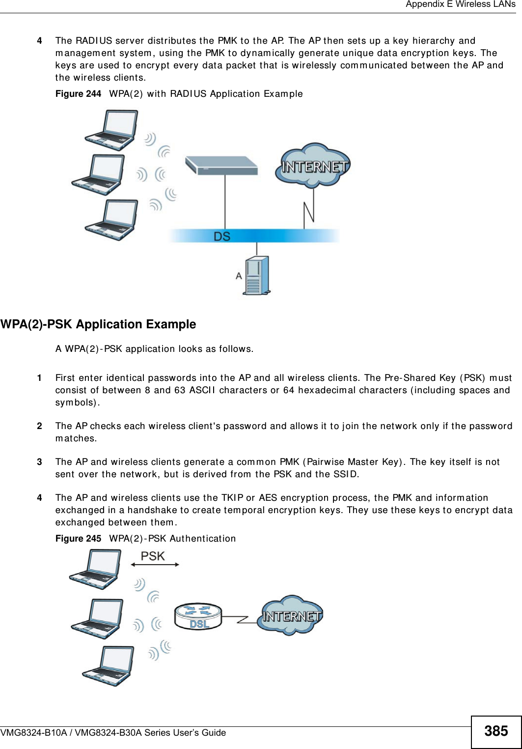  Appendix E Wireless LANsVMG8324-B10A / VMG8324-B30A Series User’s Guide 3854The RADI US server  distributes the PMK t o the AP. The AP then set s up a key hierarchy and m anagem ent  system , using t he PMK to dynam ically generat e unique dat a encryption keys. The keys are used to encrypt every dat a packet that  is wirelessly com m unicated between t he AP and the wireless clients.Figure 244   WPA(2)  wit h RADI US Application Exam pleWPA(2)-PSK Application ExampleA WPA( 2) -PSK applicat ion looks as follows.1First ent er ident ical passwords int o t he AP and all wireless clients. The Pre-Shared Key ( PSK)  m ust consist  of between 8 and 63 ASCI I  characters or 64 hexadecim al characters ( including spaces and sy m bols) .2The AP checks each wireless client&apos;s password and allows it to j oin t he network only if the password m at ches.3The AP and w ireless clients generate a com m on PMK (Pairwise Mast er Key). The key it self is not  sent over t he net work, but  is derived from  the PSK and the SSI D. 4The AP and wireless clients use t he TKI P or AES encryption process, t he PMK and inform ation exchanged in a handshake to creat e t em poral encr yption keys. They use t hese keys to encrypt  data exchanged bet ween them .Figure 245   WPA(2) -PSK Authent icat ion