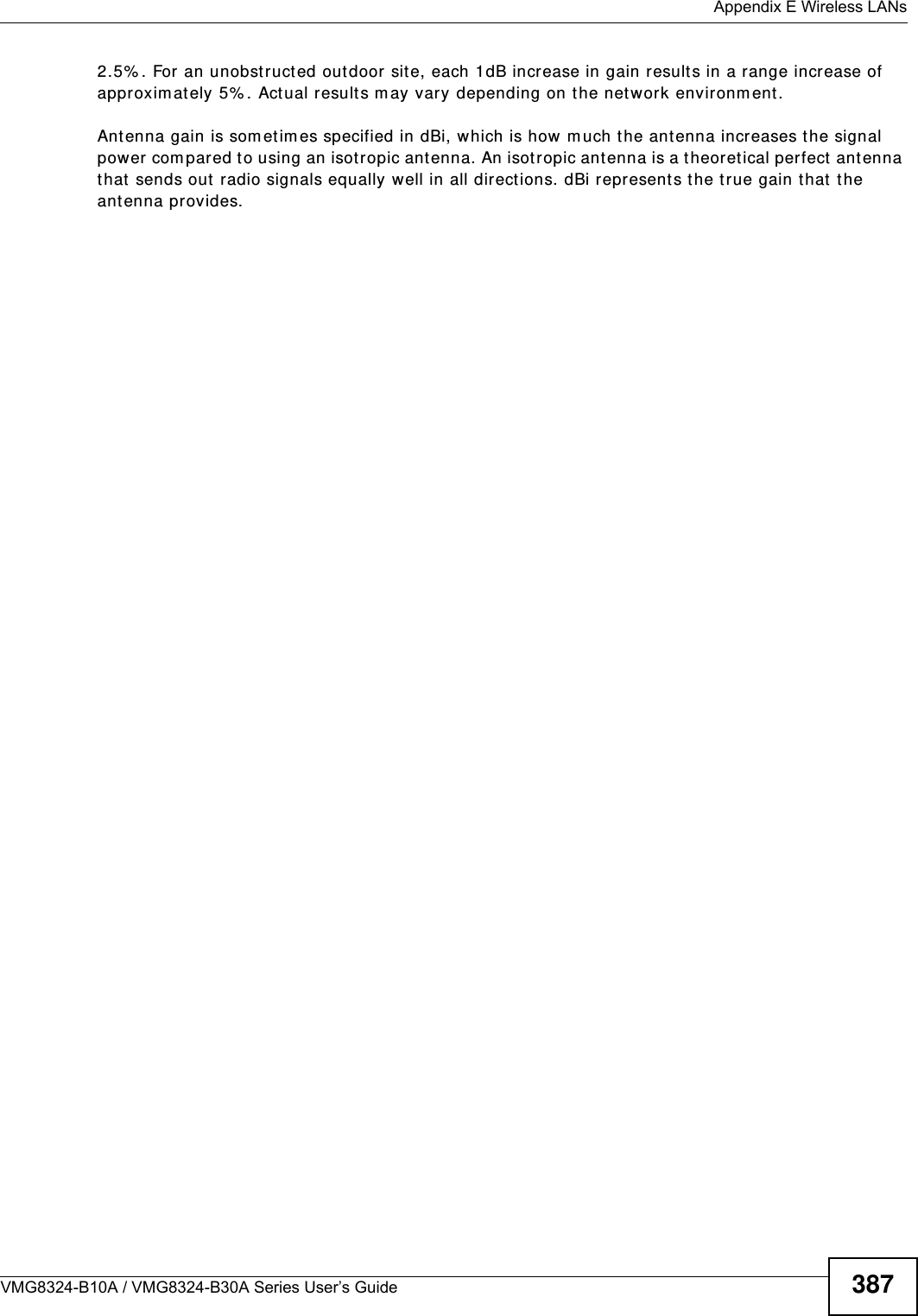  Appendix E Wireless LANsVMG8324-B10A / VMG8324-B30A Series User’s Guide 3872.5% . For an unobst ructed out door sit e, each 1dB increase in gain results in a range increase of approxim ately 5% . Actual results m ay vary depending on the net work environm ent. Antenna gain is som etim es specified in dBi, which is how m uch t he ant enna increases t he signal power compared to using an isot ropic ant enna. An isot ropic antenna is a t heoret ical perfect  antenna that  sends out  radio signals equally well in all direct ions. dBi represents the t r ue gain t hat  t he antenna provides.   