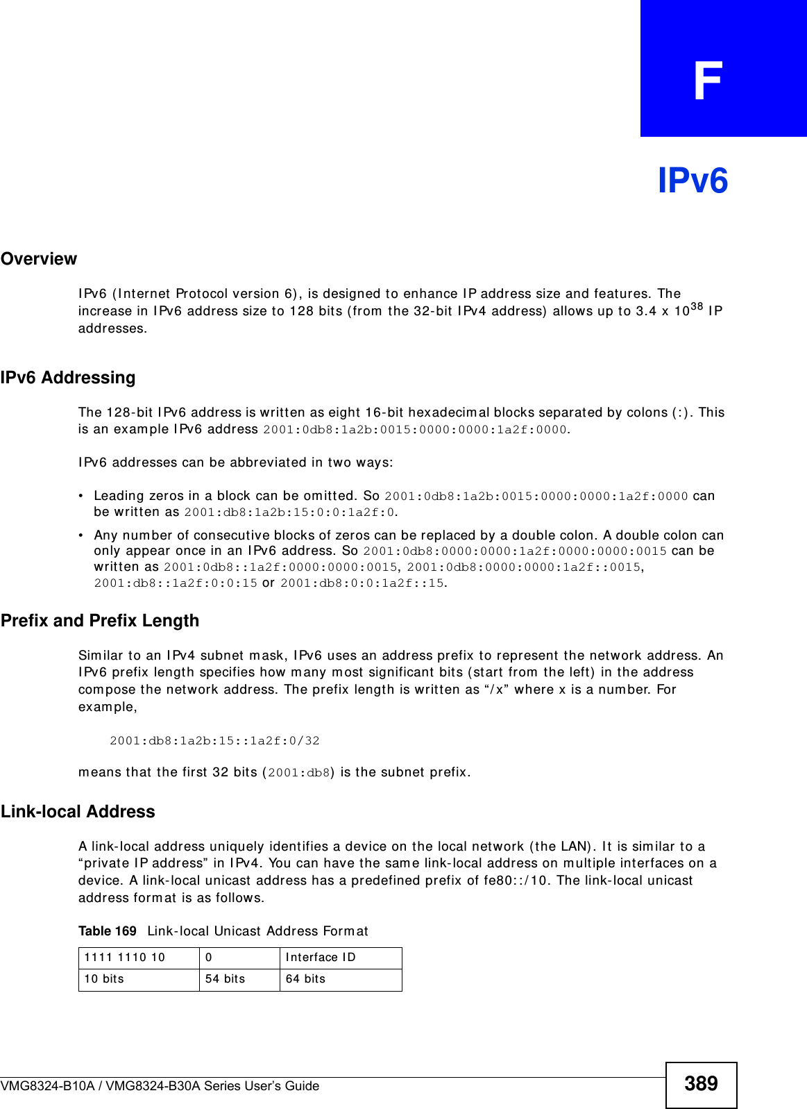 VMG8324-B10A / VMG8324-B30A Series User’s Guide 389APPENDIX   FIPv6OverviewI Pv6 (I nternet Prot ocol version 6) , is designed t o enhance I P address size and features. The increase in I Pv6 address size t o 128 bits ( from  t he 32- bit  I Pv4 address)  allows up t o 3.4 x 1038 I P addresses. IPv6 AddressingThe 128- bit I Pv6 address is writt en as eight  16-bit hexadecim al blocks separated by colons (: ) . This is an exam ple I Pv6 address 2001:0db8:1a2b:0015:0000:0000:1a2f:0000. I Pv6 addresses can be abbreviated in t wo ways:• Leading zeros in a block can be om it ted. So 2001:0db8:1a2b:0015:0000:0000:1a2f:0000 can be writ ten as 2001:db8:1a2b:15:0:0:1a2f:0. • Any number of consecutive blocks of zer os can be replaced by a double colon. A double colon can only appear once in an I Pv6 address. So 2001:0db8:0000:0000:1a2f:0000:0000:0015 can be writ ten as 2001:0db8::1a2f:0000:0000:0015, 2001:0db8:0000:0000:1a2f::0015, 2001:db8::1a2f:0:0:15 or 2001:db8:0:0:1a2f::15.Prefix and Prefix LengthSim ilar t o an I Pv4 subnet  m ask, I Pv6 uses an addr ess pr efix to repr esent  t he net work address. An I Pv6 prefix lengt h specifies how m any m ost significant  bits ( st art from  t he left ) in t he address com pose the net work address. The prefix length is writ ten as “/ x”  where x is a num ber. For exam ple, 2001:db8:1a2b:15::1a2f:0/32m eans t hat  the first  32 bits ( 2001:db8) is the subnet prefix. Link-local AddressA link-local address uniquely ident ifies a device on t he local netw ork ( the LAN) . I t  is sim ilar  to a “ private I P address” in I Pv4. You can have the sam e link-local address on m ult iple interfaces on a device. A link- local unicast  address has a predefined prefix of fe80: : / 10. The link- local unicast address form at is as follows.Table 169   Link-local Unicast Address Form at1111 1110 10 0 I nterface I D10 bits 54 bit s 64 bit s