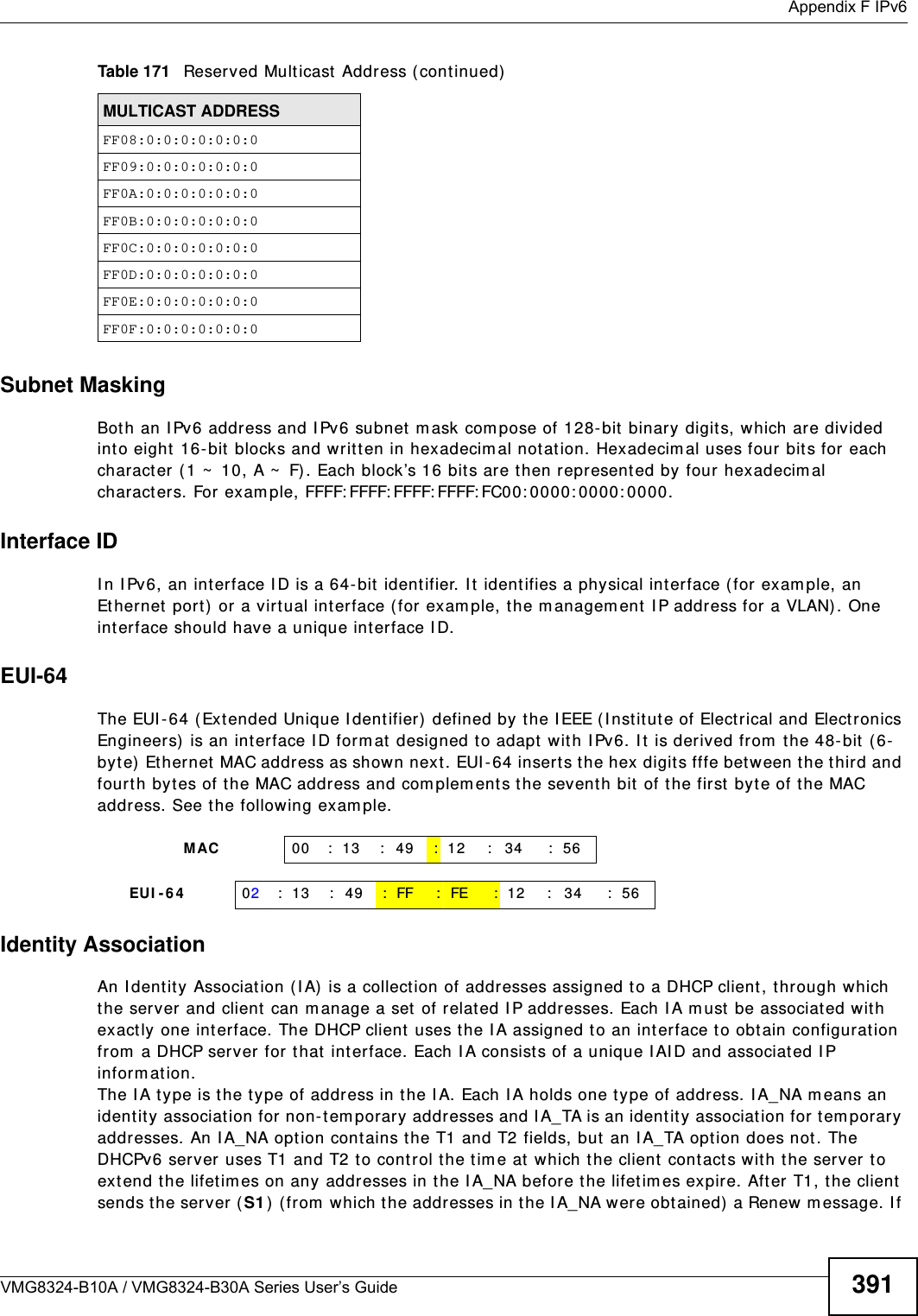  Appendix F IPv6VMG8324-B10A / VMG8324-B30A Series User’s Guide 391Subnet MaskingBot h an I Pv6 address and I Pv6 subnet  m ask com pose of 128- bit  binary digit s, which are divided into eight 16- bit blocks and writt en in hexadecim al notat ion. Hexadecim al uses four bit s for each charact er ( 1 ~  10, A ~  F). Each block’s 16 bits are then represent ed by four hexadecim al charact ers. For exam ple, FFFF: FFFF: FFFF: FFFF: FC00: 0000: 0000: 0000.Interface IDI n I Pv6, an interface I D is a 64-bit ident ifier. I t identifies a physical interface (for exam ple, an Et hernet port ) or a virtual interface ( for exam ple, the m anagem ent I P address for a VLAN). One interface should have a unique interface I D.EUI-64The EUI- 64 ( Extended Unique I dentifier)  defined by t he I EEE ( I nstit ut e of Elect rical and Electronics Engineers)  is an int erface I D form at designed t o adapt wit h I Pv6. I t  is derived from  the 48- bit  ( 6-byt e) Et hernet MAC address as shown next. EUI - 64 inserts t he hex digit s fffe bet ween the t hird and fourt h byt es of the MAC address and com plem ent s the sevent h bit of t he first byt e of t he MAC address. See t he following exam ple. Identity AssociationAn I dentit y Associat ion ( I A) is a collection of addresses assigned to a DHCP client, through which the server and client  can m anage a set of relat ed I P addresses. Each I A m ust  be associated wit h exact ly one int erface. The DHCP client uses t he I A assigned t o an interface t o obt ain configuration from  a DHCP server for t hat  int erface. Each I A consist s of a unique I AI D and associated I P infor m at ion.The I A t ype is the t ype of address in the I A. Each I A holds one type of address. I A_NA m eans an identity associat ion for non-t em porary addresses and I A_TA is an identit y association for t em porary addresses. An I A_NA option contains the T1 and T2 fields, but  an I A_TA opt ion does not . The DHCPv6 server uses T1 and T2 t o control the t im e at  which the client cont acts with t he server  t o extend the lifet im es on any addresses in t he I A_NA befor e the lifet im es expire. After T1, the client sends t he server (S1 )  ( from  which the addresses in t he I A_NA were obt ained) a Renew m essage. I f FF08:0:0:0:0:0:0:0FF09:0:0:0:0:0:0:0FF0A:0:0:0:0:0:0:0FF0B:0:0:0:0:0:0:0FF0C:0:0:0:0:0:0:0FF0D:0:0:0:0:0:0:0FF0E:0:0:0:0:0:0:0FF0F:0:0:0:0:0:0:0Table 171   Reserved Multicast  Address ( continued)MULTICAST ADDRESS                MAC 00 : 13 : 49 : 12 : 34 : 56     EUI -6 4 02: 13 : 49 :FF :FE : 12 : 34 : 56