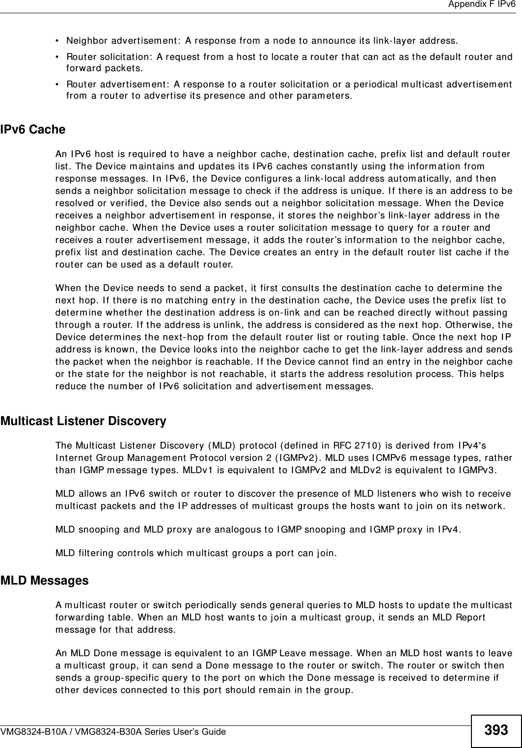  Appendix F IPv6VMG8324-B10A / VMG8324-B30A Series User’s Guide 393• Neighbor advert isem ent:  A response from  a node t o announce its link-layer address.• Router solicit at ion:  A request from  a host  t o locat e a rout er t hat  can act as the default  router and forward packets.• Router advertisem ent :  A response to a rout er solicitat ion or a periodical m ulticast advertisem ent  from  a rout er t o advert ise it s presence and other param eters.IPv6 CacheAn I Pv6 host  is required to have a neighbor cache, destinat ion cache, prefix list  and default router list. The Device m aint ains and updates its I Pv6 caches constant ly using the inform ation from  response m essages. I n I Pv6, t he Device configures a link- local address aut om atically, and t hen sends a neighbor solicit ation m essage t o check if the address is unique. I f there is an address t o be resolved or verified, t he Device also sends out  a neighbor solicit ation m essage. When the Device receives a neighbor advert isem ent  in response, it  st ores the neighbor’s link-layer address in the neighbor cache. When t he Device uses a rout er solicit ation m essage t o query for  a rout er and receives a rout er advert isem ent  m essage, it  adds the r out er’s inform ation to t he neighbor cache, prefix list  and destination cache. The Device creat es an ent ry in the default  router list  cache if the router can be used as a default router.When the Device needs t o send a packet, it first consults the dest ination cache to det erm ine the next  hop. I f there is no m atching entry in t he destination cache, the Device uses t he prefix list  t o det erm ine whet her the dest inat ion address is on-link and can be reached directly wit hout  passing through a router. I f the address is unlink, t he address is considered as the next  hop. Ot herwise, t he Device det erm ines the next-hop from  t he default rout er list or rout ing table. Once the next hop I P address is known, t he Device looks int o the neighbor cache to get  t he link- layer address and sends the packet  when t he neighbor is reachable. I f the Device cannot  find an entry in t he neighbor cache or the st ate for t he neighbor is not reachable, it start s the address resolut ion process. This helps reduce the num ber of I Pv6 solicit ation and advert isem ent m essages.Multicast Listener DiscoveryThe Mult icast List ener Discovery (MLD)  prot ocol ( defined in RFC 2710)  is derived fr om  I Pv4&apos;s I nternet  Group Managem ent Prot ocol version 2 (I GMPv2). MLD uses I CMPv6 m essage t ypes, rather than I GMP message t ypes. MLDv1 is equivalent  t o I GMPv2 and MLDv2 is equivalent  t o I GMPv3.MLD allows an I Pv6 swit ch or router to discover t he presence of MLD listeners who wish t o receive m ulticast  packets and the I P addresses of mult icast groups the host s want  t o j oin on its networ k. MLD snooping and MLD proxy ar e analogous to I GMP snooping and I GMP proxy in I Pv4. MLD filtering cont rols which m ulticast  groups a port  can j oin.MLD MessagesA m ulticast  router or swit ch periodically sends general queries t o MLD hosts t o updat e the m ult icast forwarding t able. When an MLD host wants to join a m ulticast  group, it  sends an MLD Report m essage for t hat  address.An MLD Done m essage is equivalent  t o an I GMP Leave m essage. When an MLD host  wants t o leave a m ult icast group, it can send a Done m essage t o t he rout er or switch. The router or switch t hen sends a group-specific query to the port  on which the Done m essage is received to det erm ine if ot her devices connected t o t his port  should rem ain in the group.