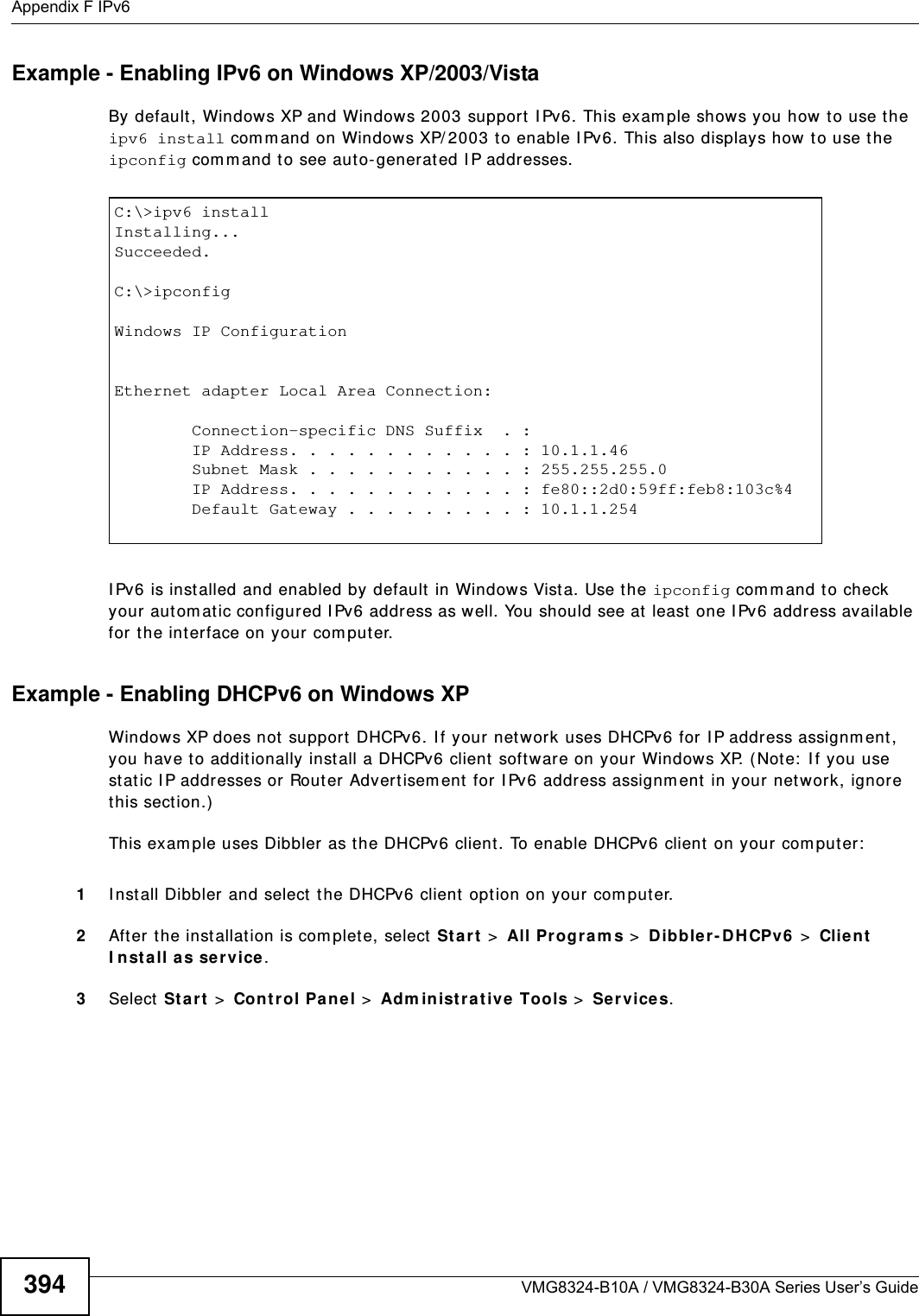 Appendix F IPv6VMG8324-B10A / VMG8324-B30A Series User’s Guide394Example - Enabling IPv6 on Windows XP/2003/VistaBy default , Windows XP and Windows 2003 support  I Pv6. This exam ple shows you how  t o use the ipv6 install com m and on Windows XP/ 2003 t o enable I Pv6. This also displays how  t o use the ipconfig com m and to see aut o-generated I P addresses.I Pv6 is inst alled and enabled by default  in Windows Vista. Use the ipconfig com m and t o check your autom at ic configured I Pv6 address as well. You should see at  least one I Pv6 address available for t he interface on your com puter.Example - Enabling DHCPv6 on Windows XPWindows XP does not support  DHCPv6. I f your net work uses DHCPv6 for I P address assignm ent , you have to addit ionally inst all a DHCPv6 client software on your Windows XP. (Note:  I f you use st atic I P addresses or Router Advertisem ent  for I Pv6 address assignm ent  in your net work, ignore this sect ion.)This exam ple uses Dibbler as the DHCPv6 client. To enable DHCPv6 client on your com puter:1I nst all Dibbler and select the DHCPv6 client opt ion on your com put er.2After the installat ion is com plete, select  St a r t  &gt;  All Program s &gt;  D ibbler - DHCPv6  &gt;  Clien t I nsta ll as se rvice.3Select St a r t  &gt;  Cont rol Pan e l &gt;  Adm in istr at ive Tools &gt;  Se rvices.C:\&gt;ipv6 installInstalling...Succeeded.C:\&gt;ipconfigWindows IP ConfigurationEthernet adapter Local Area Connection:        Connection-specific DNS Suffix  . :         IP Address. . . . . . . . . . . . : 10.1.1.46        Subnet Mask . . . . . . . . . . . : 255.255.255.0        IP Address. . . . . . . . . . . . : fe80::2d0:59ff:feb8:103c%4        Default Gateway . . . . . . . . . : 10.1.1.254