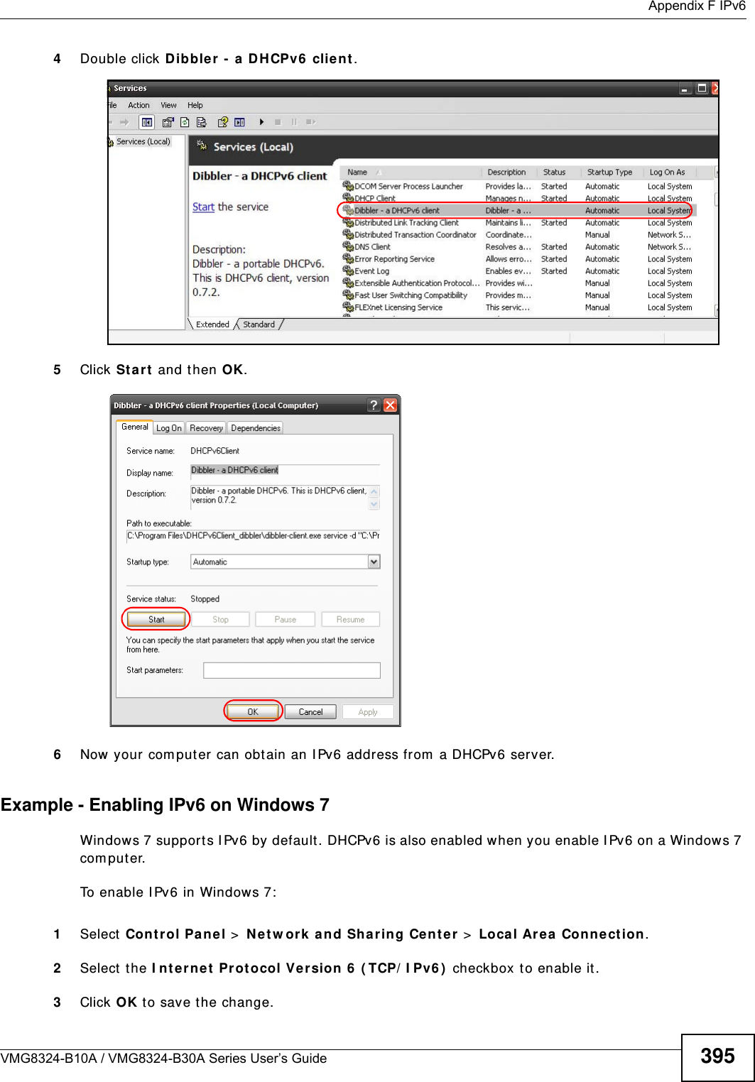  Appendix F IPv6VMG8324-B10A / VMG8324-B30A Series User’s Guide 3954Double click Dibbler  -  a D HCPv6  client .5Click St a r t  and then OK.6Now your com puter can obtain an I Pv6 address from  a DHCPv6 server.Example - Enabling IPv6 on Windows 7Windows 7 supports I Pv6 by default. DHCPv6 is also enabled when you enable I Pv6 on a Windows 7 com puter.To enable I Pv6 in Windows 7:1Select Contr ol Pane l &gt;  N et w or k and Sha ring Cent er &gt;  Loca l Area  Connection .2Select the I nt er net  Pr ot ocol Version 6  ( TCP/ I Pv6 )  checkbox to enable it.3Click OK t o save t he change.