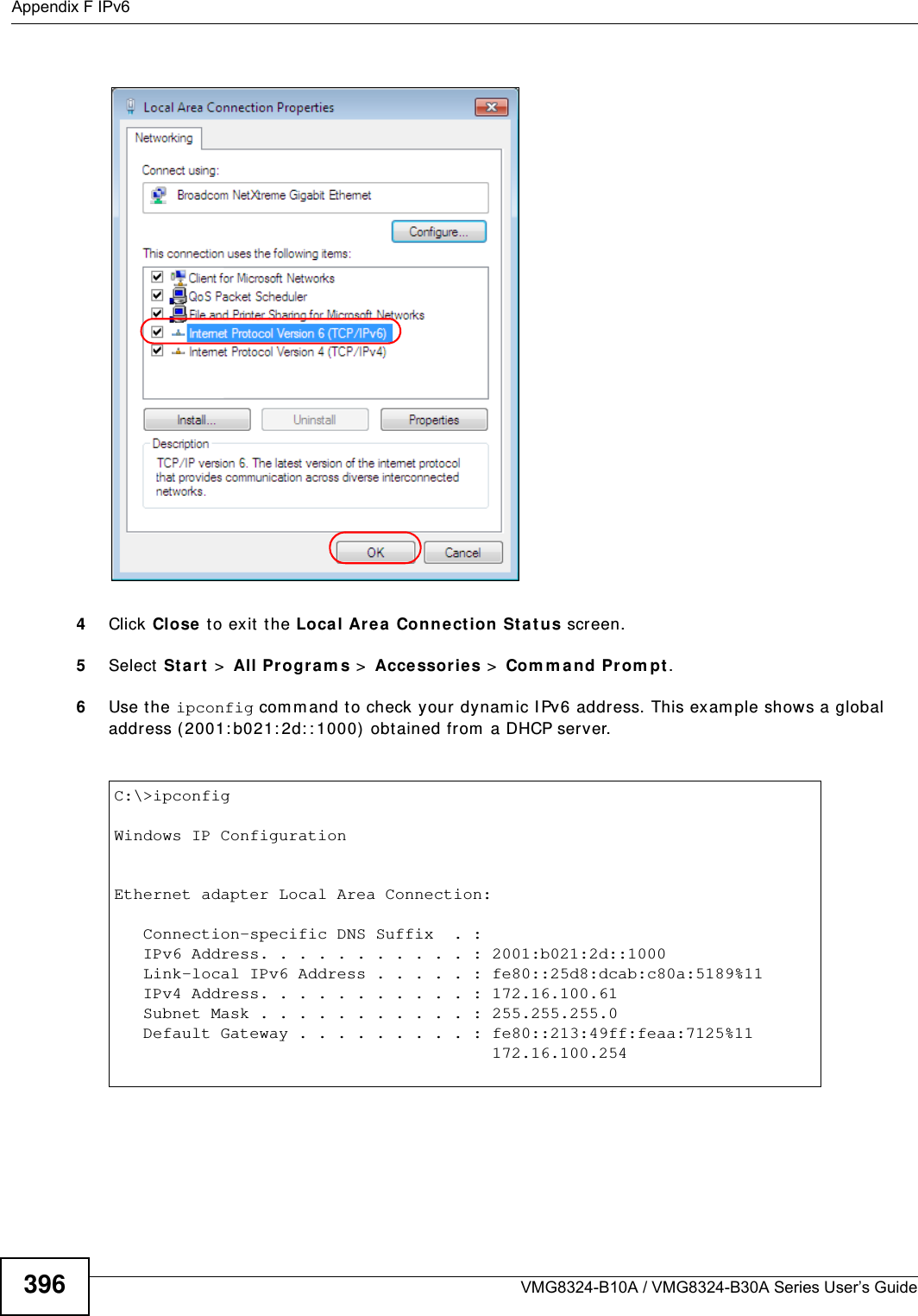 Appendix F IPv6VMG8324-B10A / VMG8324-B30A Series User’s Guide3964Click Close  t o exit t he Loca l Are a Con n ect ion St at us screen.5Select St a r t  &gt;  All Progr am s &gt;  Accessorie s &gt;  Com m a nd Pr om pt.6Use t he ipconfig com m and to check your dynam ic I Pv6 address. This exam ple shows a global address ( 2001: b021: 2d: : 1000)  obtained from  a DHCP server.C:\&gt;ipconfigWindows IP ConfigurationEthernet adapter Local Area Connection:   Connection-specific DNS Suffix  . :    IPv6 Address. . . . . . . . . . . : 2001:b021:2d::1000   Link-local IPv6 Address . . . . . : fe80::25d8:dcab:c80a:5189%11   IPv4 Address. . . . . . . . . . . : 172.16.100.61   Subnet Mask . . . . . . . . . . . : 255.255.255.0   Default Gateway . . . . . . . . . : fe80::213:49ff:feaa:7125%11                                       172.16.100.254