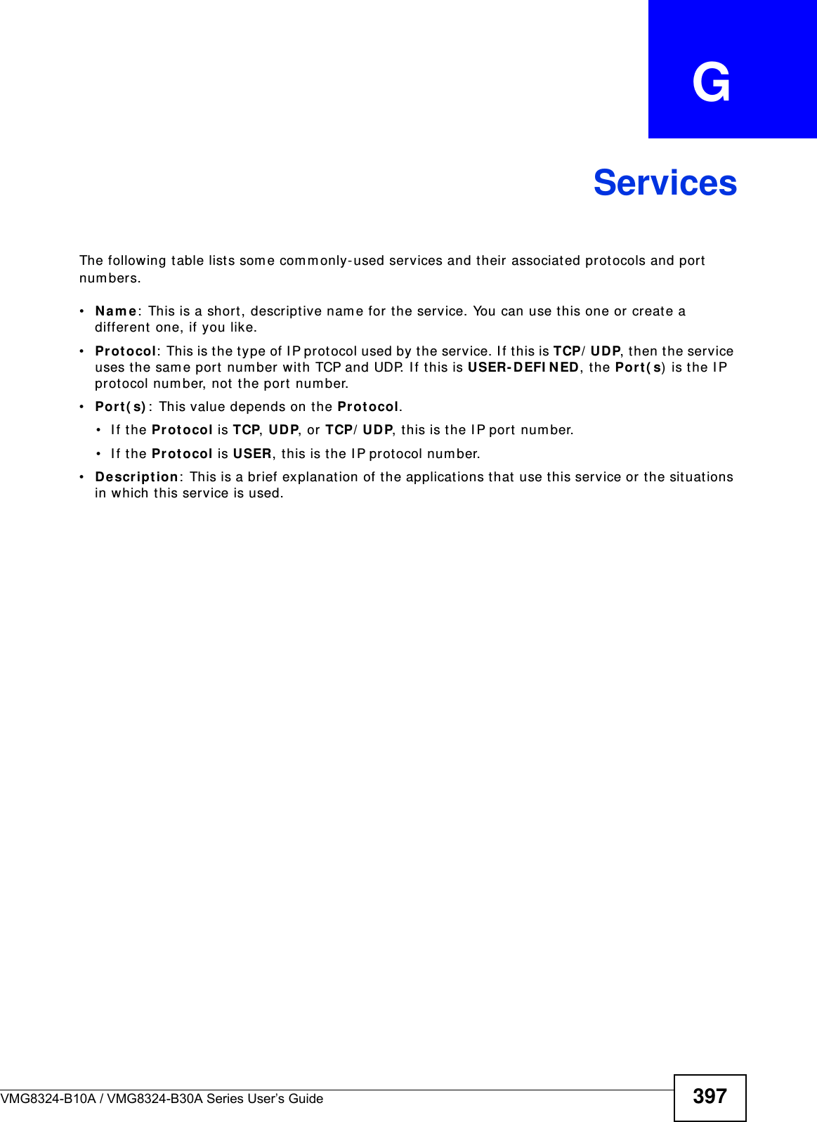 VMG8324-B10A / VMG8324-B30A Series User’s Guide 397APPENDIX   GServicesThe following t able list s som e com m only-used services and t heir associated protocols and port  num ber s.•N a m e :  This is a short , descriptive nam e for t he service. You can use this one or create a different  one, if you like.•Pr ot ocol:  Th is is t h e t y p e of I P p r ot oco l u sed by  t h e ser v ice. I f t h is is TCP/ UDP, then the service uses the sam e port  num ber wit h TCP and UDP. I f t his is USER- D EFI N ED, t he Po rt ( s)  is t he I P protocol num ber, not the port  num ber.•Po rt ( s) :  This value depends on the Pr ot ocol.• If the Pr ot ocol is TCP, UD P, or TCP/ UDP, t his is the I P port  num ber.• If the Pr ot ocol is USER, t his is the I P protocol num ber.•D e scr ip t ion :  This is a brief explanation of t he applicat ions that use t his service or t he situations in which this service is used.