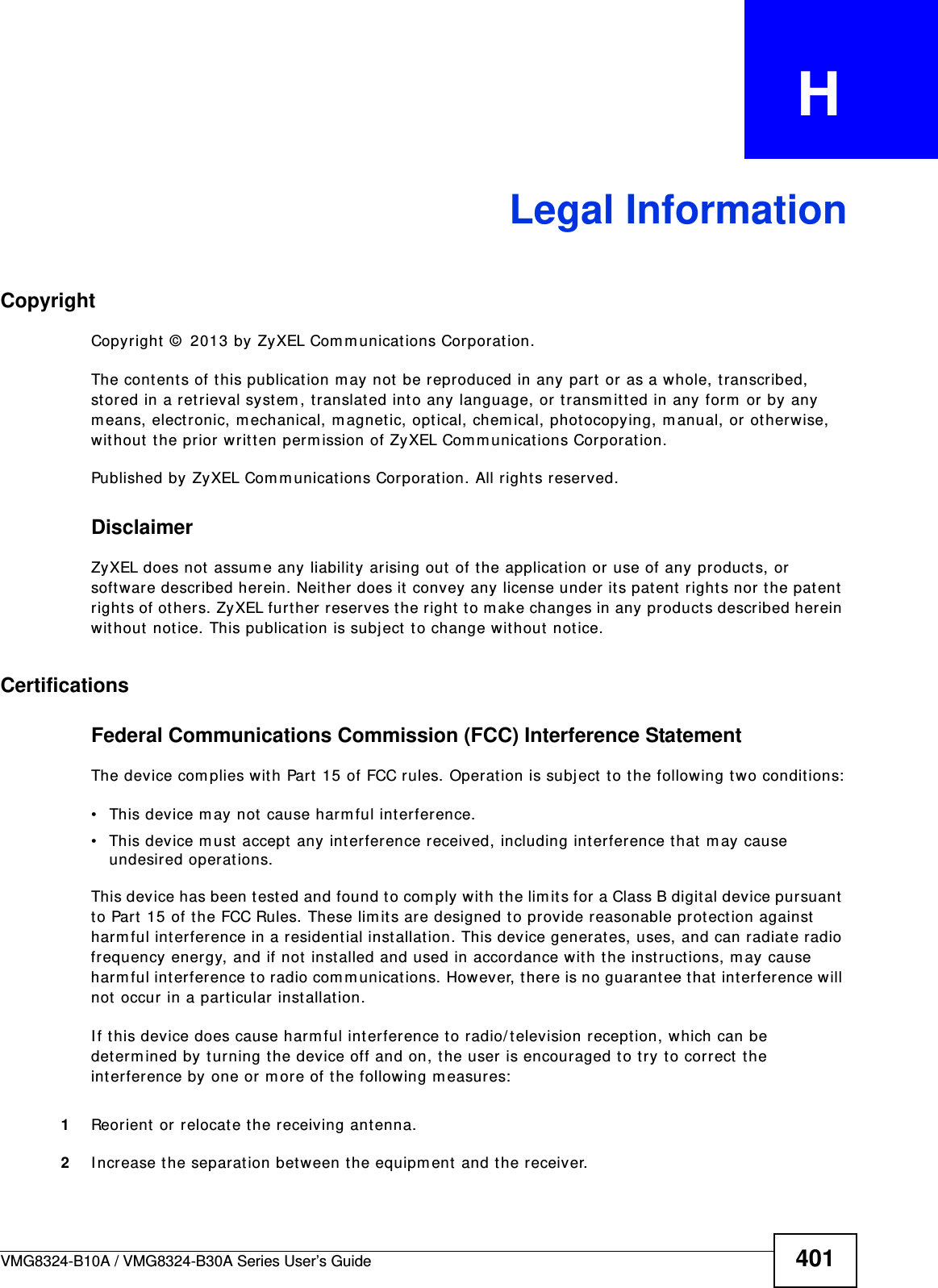 VMG8324-B10A / VMG8324-B30A Series User’s Guide 401APPENDIX   HLegal InformationCopyrightCopyright  ©  2013 by ZyXEL Com municat ions Corporation.The cont ent s of t his publication m ay not be reproduced in any part  or as a whole, transcribed, st ored in a retrieval syst em , translated int o any language, or t ransm itt ed in any form  or by any m eans, electronic, m echanical, m agnet ic, opt ical, chem ical, photocopying, m anual, or otherwise, wit hout t he prior writ ten perm ission of ZyXEL Com m unicat ions Corporation.Published by ZyXEL Com m unications Corporation. All rights reserved.DisclaimerZyXEL does not  assum e any liability ar ising out of the application or use of any product s, or soft ware described herein. Neit her does it  convey any license under it s patent right s nor t he pat ent  right s of ot hers. ZyXEL furt her reserves the right to m ake changes in any products described herein wit hout notice. This publication is subj ect  t o change wit hout  notice.Certifications Federal Communications Commission (FCC) Interference StatementThe device com plies with Part  15 of FCC rules. Operation is subj ect  t o t he following two condit ions:• This device m ay not  cause harm ful interference.• This device m ust  accept any int erference received, including interference that m ay cause undesired operations.This device has been test ed and found to com ply with t he lim it s for a Class B digital device pursuant  to Part 15 of t he FCC Rules. These lim it s are designed t o provide reasonable prot ect ion against harm ful int erference in a resident ial installat ion. This device generates, uses, and can radiate radio frequency energy, and if not  inst alled and used in accordance with the inst ructions, m ay cause harm ful int erference to radio com m unicat ions. However, there is no guarantee t hat int erfer ence will not occur in a part icular installation.I f this device does cause harm ful interference t o radio/ television recept ion, which can be det erm ined by t urning t he device off and on, the user is encouraged to try to correct the interfer ence by one or m ore of the follow ing m easures:1Reorient or r elocat e t he receiving antenna.2I ncrease the separation bet ween the equipm ent  and the receiver.