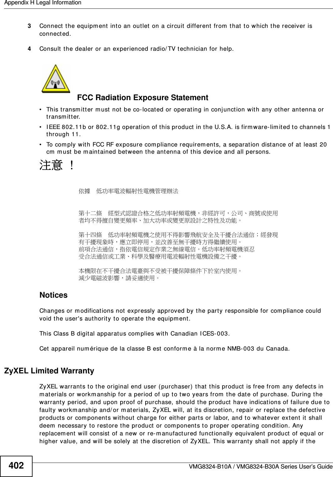 Appendix H Legal InformationVMG8324-B10A / VMG8324-B30A Series User’s Guide4023Connect  t he equipm ent int o an out let on a circuit different from that  t o which t he receiver is connect ed.4Consult  t he dealer or an experienced radio/ TV technician for help.FCC Radiation Exposure Statement• This transm it t er m ust  not  be co-locat ed or operat ing in conjunct ion wit h any other ant enna or transm it ter. • I EEE 802.11b or 802.11g operation of t his product in t he U.S.A. is firm ware- lim it ed to channels 1 through 11. • To com ply with FCC RF exposure com pliance requirem ent s, a separation dist ance of at least  20 cm  m ust be m aintained bet ween t he antenna of t his device and all persons. 注意 !依據  低󰥈率電波輻射性電機管理辦法第十二條  經型式認證合格之低󰥈率射頻電機，非經許可，公司商號或使用者均不得擅自變更頻率󰥉大󰥈率或變更原設計之特性及󰥈能第十四條  低󰥈率射頻電機之使用不得影響飛航安󰠑及干擾合法通信；經發現有干擾現象時，應立即停用，並改善至無干擾時方得繼續使用前項合法通信，指依電信規定作業之無線電信低󰥈率射頻電機須忍受合法通信或工業科學及醫療用電波輻射性電機設備之干擾 本機限在不干擾合法電臺與不受被干擾保障條件下於室󰠐使用 減少電磁波影響，請妥適使用 Notices Changes or m odifications not expressly approved by t he part y responsible for com pliance could void the user&apos;s aut horit y t o operate the equipm ent.This Class B digit al apparatus complies wit h Canadian I CES-003.Cet  appareil num érique de la classe B est conform e à la norm e NMB- 003 du Canada.ZyXEL Limited WarrantyZyXEL warrant s to the original end user ( purchaser) that this product  is free from  any defects in m aterials or workm anship for a period of up t o t wo years from  t he dat e of purchase. During t he warranty period, and upon proof of purchase, should t he product have indicat ions of failure due t o fault y workm anship and/ or m aterials, ZyXEL will, at  it s discret ion, repair or replace t he defect ive product s or com ponent s without charge for either part s or labor, and t o whatever ext ent it  shall deem  necessary t o restore the product or com ponent s to proper operating condit ion. Any replacem ent  will consist of a new or re- m anufact ured funct ionally equivalent  product  of equal or higher value, and will be solely at the discret ion of ZyXEL. This warrant y shall not apply if the 