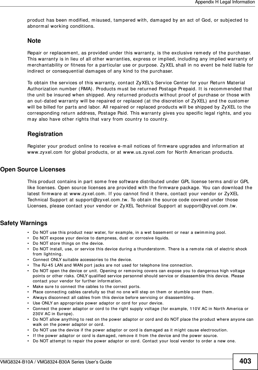  Appendix H Legal InformationVMG8324-B10A / VMG8324-B30A Series User’s Guide 403product  has been m odified, m isused, tam pered wit h, dam aged by an act of God, or subj ect ed to abnorm al working conditions.NoteRepair or replacem ent, as provided under this warranty, is the exclusive rem edy of the purchaser. This warranty is in lieu of all ot her warrant ies, express or im plied, including any im plied warranty of m erchantability or fit ness for a particular use or purpose. ZyXEL shall in no event  be held liable for indirect or consequential dam ages of any kind to the purchaser.To obt ain t he services of this warrant y, cont act  ZyXEL&apos;s Service Center for your Return Mat erial Authorization num ber (RMA) . Products m ust  be returned Post age Prepaid. I t is recom mended that the unit be insured when shipped. Any ret urned products without  proof of purchase or t hose w ith an out-dated warrant y will be repaired or replaced ( at the discretion of ZyXEL) and t he cust om er will be billed for part s and labor. All repaired or replaced products will be shipped by ZyXEL t o the cor r esponding ret urn address, Postage Paid. This warrant y  gives you specific legal right s, and you m ay also have ot her rights t hat  vary from  count ry t o count ry.RegistrationRegister your product  online t o receive e- m ail not ices of firm war e upgrades and informat ion at  www.zyxel.com  for global products, or at www.us.zyxel.com  for  North Am erican product s.Open Source Licenses This product cont ains in part  som e free software dist ribut ed under GPL license term s and/ or GPL like licenses. Open source licenses are provided wit h t he fir m ware package. You can download the lat est firmware at www.zyxel.com . I f you cannot find it  t here, contact your vendor or ZyXEL Technical Support  at  support@zyxel.com .t w. To obt ain the source code covered under those Licenses, please cont act  your vendor or ZyXEL Technical Support at support@zyxel.com .tw.  Safety Warnings• Do NOT use t his product  near water, for exam ple, in a w et  basem ent or  near a swim m ing pool.• Do NOT expose your device to dam pness, dust or  corrosive liquids.• Do NOT store things on t he device.• Do NOT inst all, use, or service this device during a thunderst orm . There is a rem ot e risk of electric shock from  lightning.• Connect  ONLY suitable accessor ies t o the device.• The RJ-45 LAN and WAN port  j acks are not  used for telephone line connection.• Do NOT open t he device or  unit . Opening or  rem oving cover s can expose you to dangerous high volt age points or  other risks. ONLY qualified service personnel should service or disassem ble this device. Please contact  your vendor for further inform at ion.• Mak e sur e t o connect  the cables t o the correct  ports.• Place connect ing cables carefully so t hat  no one will step on them  or stum ble over them .• Alway s disconnect all cables from  this device before servicing or disassem bling.• Use ONLY an appropriat e power adapt or  or cord for your dev ice.• Connect  the power adaptor or cord t o the right  supply voltage ( for exam ple, 110V AC in North Am erica or 230V AC in Europe) .• Do NOT allow anyt hing to r est  on the power adaptor or cord and do NOT place the product where anyone can walk on t he pow er adaptor or cord.• Do NOT use t he device if the power adapt or or cor d is dam aged as it m ight cause electrocution.• If the power adapt or or cord is dam aged, rem ove it from  the device and the power source.• Do NOT at t em pt to repair the power  adaptor or cord. Contact  your local vendor  to order a new one.