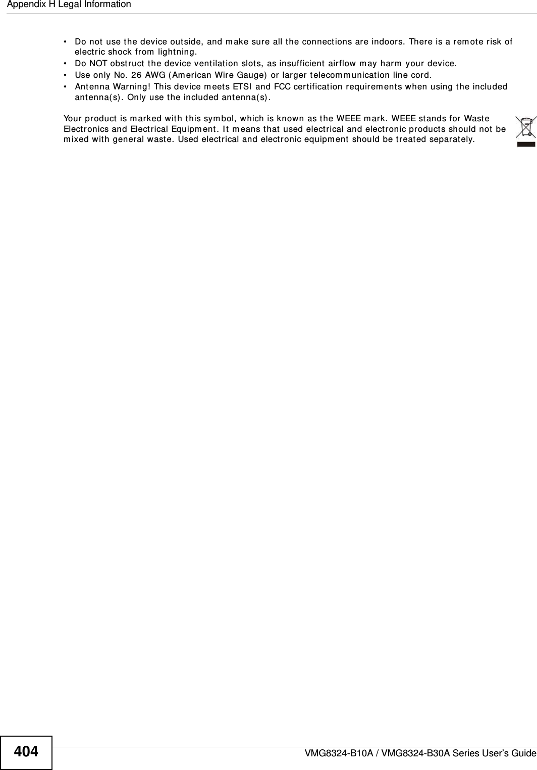 Appendix H Legal InformationVMG8324-B10A / VMG8324-B30A Series User’s Guide404• Do not use t he device out side, and m ake sure all t he connect ions ar e indoors. There is a rem ote risk of electric shock from  lightning. • Do NOT obst ruct  t he device ventilat ion slots, as insufficient air flow  m ay harm  your device. • Use only No. 26 AWG (Am erican Wir e Gauge) or  larger t elecom m unication line cord.• Ant enna Warning!  This device meets ETSI  and FCC certification requirem ent s w hen using the included ant enna( s) . Only use t he included antenna( s) . Your product is m arked w it h t his symbol, w hich is k nown as t he WEEE m ark. WEEE st ands for Waste Elect ronics and Elect rical Equipm ent. I t m eans t hat used electrical and elect ronic products should not  be m ixed with general wast e. Used electrical and elect ronic equipm ent should be treat ed separately. 