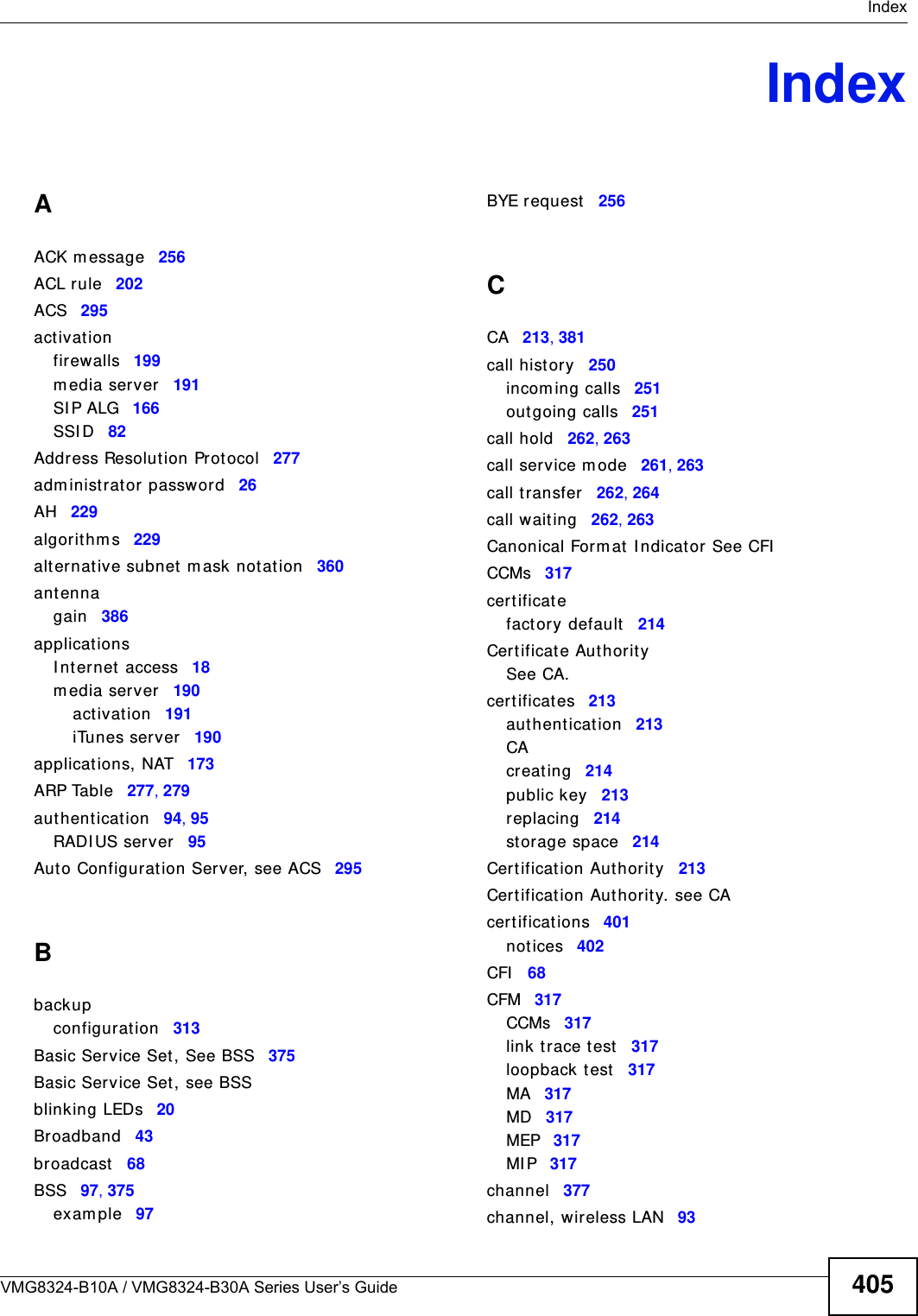  IndexVMG8324-B10A / VMG8324-B30A Series User’s Guide 405IndexAACK m essage 256ACL r ule 202ACS 295act ivat ionfirewalls 199m edia server 191SI P ALG 166SSI D 82Address Resolution Prot ocol 277adm inistrator password 26AH 229algorithm s 229alt ernative subnet m ask not ation 360antennagain 386applicationsI nternet  access 18m edia server 190act ivat ion 191iTunes server 190applications, NAT 173ARP Table 277, 279authent icat ion 94, 95RADI US server 95Auto Configuration Server, see ACS 295Bbackupconfigurat ion 313Basic Service Set, See BSS 375Basic Service Set, see BSSblinking LEDs 20Broadband 43broadcast 68BSS 97, 375exam ple 97BYE request 256CCA 213, 381call hist ory 250incom ing calls 251outgoing calls 251call hold 262, 263call service m ode 261, 263call t ransfer 262, 264call wait ing 262, 263Canonical Form at I ndicat or See CFICCMs 317cert ificat efactory default 214Cert ificate AuthoritySee CA.cert ificat es 213authent icat ion 213CAcreat ing 214public key 213replacing 214st orage space 214Cert ificat ion Authorit y 213Cert ificat ion Authorit y. see CAcert ifications 401notices 402CFI 68CFM 317CCMs 317link t race test 317loopback t est 317MA 317MD 317MEP 317MI P 317channel 377channel, wireless LAN 93