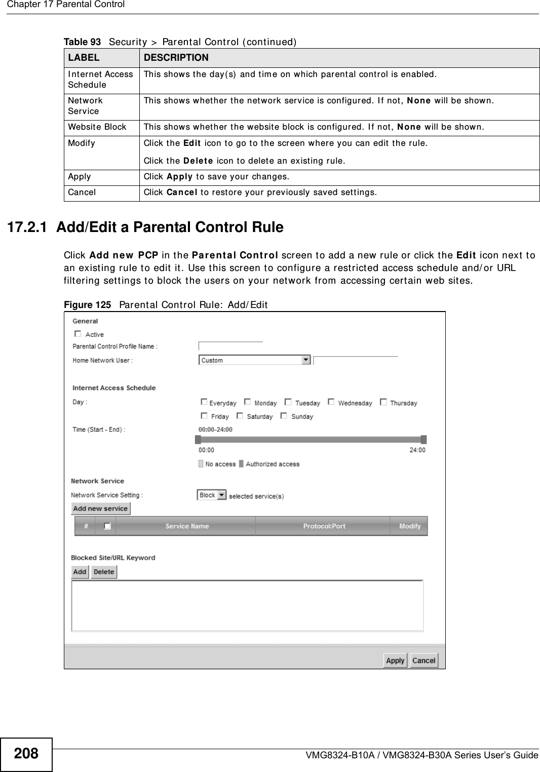 Chapter 17 Parental ControlVMG8324-B10A / VMG8324-B30A Series User’s Guide20817.2.1  Add/Edit a Parental Control RuleClick Add ne w  PCP in t he Par ent al Cont rol screen to add a new rule or click t he Edit  icon next to an exist ing rule to edit it. Use this screen to configure a restricted access schedule and/ or URL filtering set tings to block the users on your networ k fr om  accessing cert ain web sit es.Figure 125   Parent al Control Rule:  Add/ Edit  I nternet  Access ScheduleThis show s t he day( s) and tim e on w hich parent al control is enabled.Net work ServiceThis shows w het her the networ k service is configured. I f not , N o ne  will be shown.Web sit e Block This shows whether t he websit e block is configured. I f not , N o n e will be show n.Modify Click the Edit  icon t o go t o the screen where you can edit  the rule.Click the D ele t e  icon t o delete an existing rule.Apply Click Apply to save your changes.Cancel Click Ca n cel t o restore your previously saved settings.Table 93   Secur ity &gt;  Parental Control ( continued)LABEL DESCRIPTION