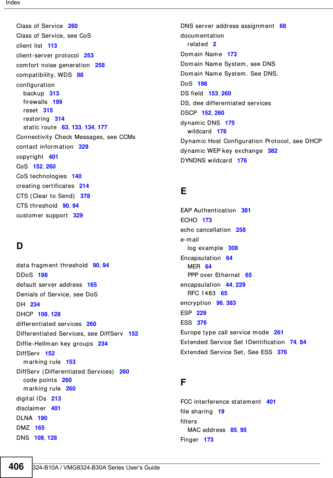 VMG8324-B10A / VMG8324-B30A Series User’s Guide406IndexClass of Service 260Class of Service, see CoSclient  list 113client- server prot ocol 253com fort  noise generat ion 258com patibilit y, WDS 88configurat ionbackup 313firewalls 199reset 315rest oring 314st atic rout e 63, 133, 134, 177Connect ivity Check Messages, see CCMscont act  inform at ion 329copyright 401CoS 152, 260CoS technologies 140creat ing certificates 214CTS ( Clear t o Send) 378CTS t hreshold 90, 94cust om er support 329Ddat a fragm ent threshold 90, 94DDoS 198default server address 165Denials of Service, see DoSDH 234DHCP 108, 128different iated services 260Differentiat ed Services, see DiffServ 152Diffie- Hellm an key groups 234DiffServ 152m arking rule 153DiffServ (Different iated Services) 260code points 260m arking rule 260digit al I Ds 213disclaim er 401DLNA 190DMZ 165DNS 108, 128DNS server address assignm ent 68docum ent at ionrelated 2Dom ain Nam e 173Dom ain Nam e Syst em , see DNSDom ain Nam e Syst em . See DNS.DoS 198DS field 153, 260DS, dee differentiated servicesDSCP 152, 260dynam ic DNS 175wildcard 176Dynam ic Host Configurat ion Prot ocol, see DHCPdynam ic WEP key exchange 382DYNDNS wildcard 176EEAP Authent icat ion 381ECHO 173echo cancellat ion 258e- m aillog exam ple 308Encapsulation 64MER 64PPP over Et hernet 65encapsulation 44, 229RFC 1483 65encrypt ion 96, 383ESP 229ESS 376Europe type call service m ode 261Ext ended Service Set  I Dentification 74, 84Ext ended Service Set, See ESS 376FFCC interference st atem ent 401file shar ing 19filtersMAC address 85, 95Finger 173
