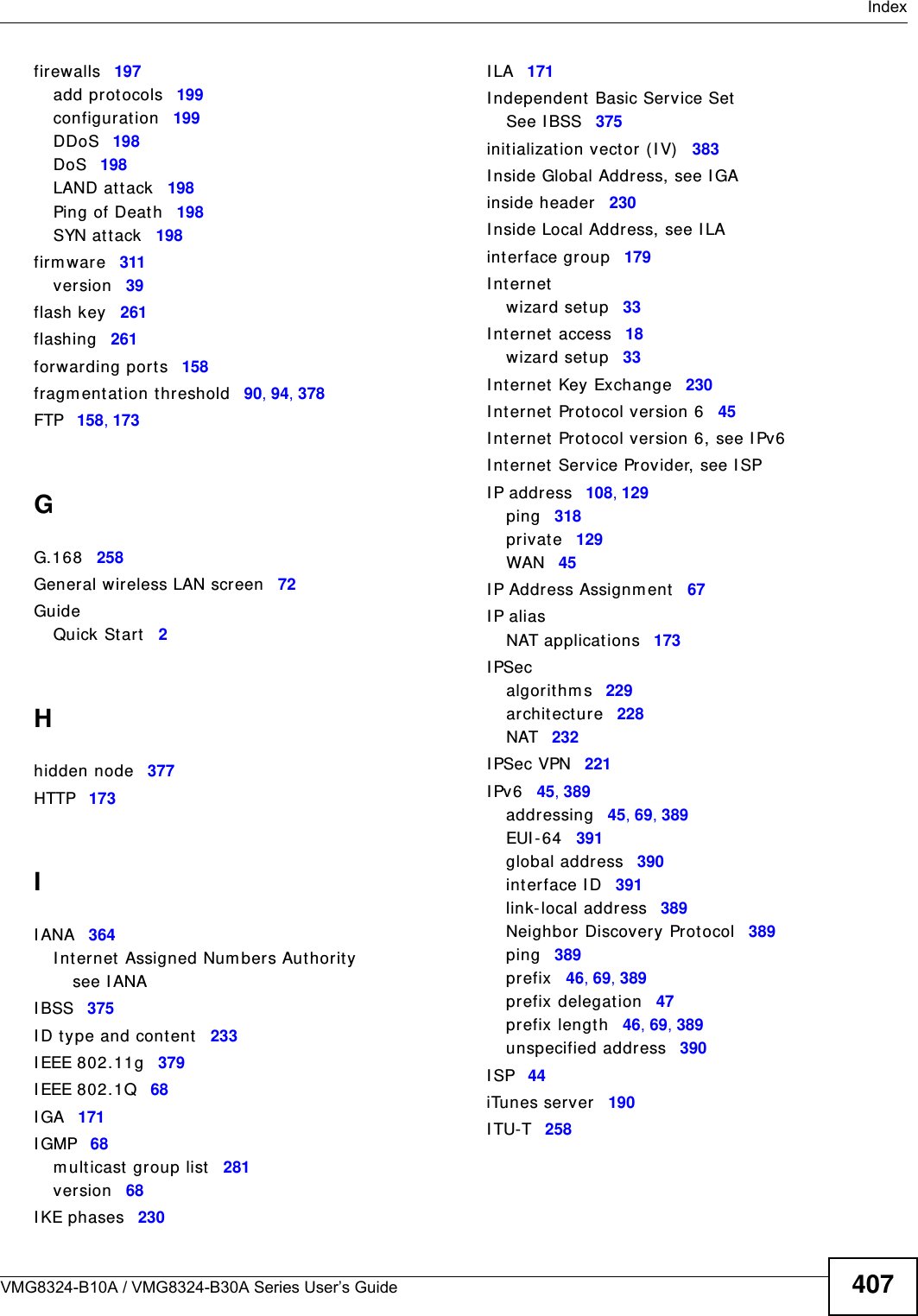  IndexVMG8324-B10A / VMG8324-B30A Series User’s Guide 407firewalls 197add protocols 199configurat ion 199DDoS 198DoS 198LAND att ack 198Ping of Deat h 198SYN at tack 198firm war e 311version 39flash key 261flashing 261forwarding port s 158fragm entat ion t hreshold 90, 94, 378FTP 158, 173GG.168 258General wireless LAN screen 72GuideQuick St art 2Hhidden node 377HTTP 173II ANA 364I nternet  Assigned Num bers Authorit ysee I ANAI BSS 375I D type and content 233I EEE 802.11g 379I EEE 802.1Q 68I GA 171I GMP 68m ulticast  group list 281version 68I KE phases 230I LA 171I ndependent Basic Service SetSee I BSS 375initializat ion vector (I V) 383I nside Global Address, see I GAinside header 230I nside Local Address, see I LAinterface group 179I nternetwizar d setup 33I nternet  access 18wizar d setup 33I nternet  Key Exchange 230I nternet  Prot ocol version 6 45I nternet  Prot ocol version 6, see I Pv6I nternet  Service Pr ovider, see I SPI P address 108, 129ping 318privat e 129WAN 45I P Address Assignm ent 67I P aliasNAT applicat ions 173I PSecalgorithm s 229archit ecture 228NAT 232I PSec VPN 221I Pv6 45, 389addressing 45, 69, 389EUI - 6 4 391global address 390interface I D 391link-local address 389Neighbor Discovery Prot ocol 389ping 389prefix 46, 69, 389prefix delegat ion 47prefix length 46, 69, 389unspecified address 390I SP 44iTunes server 190I TU-T 258