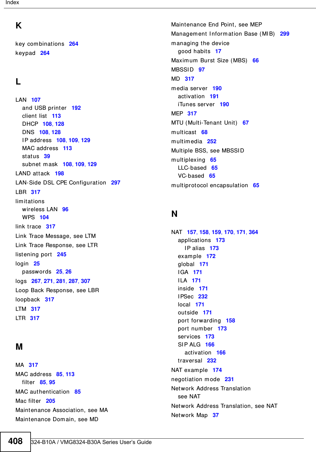 VMG8324-B10A / VMG8324-B30A Series User’s Guide408IndexKkey com binations 264keypad 264LLAN 107and USB print er 192client  list 113DHCP 108, 128DNS 108, 128I P address 108, 109, 129MAC address 113st atus 39subnet  m ask 108, 109, 129LAND att ack 198LAN-Side DSL CPE Configuration 297LBR 317lim it at ionswireless LAN 96WPS 104link t race 317Link Trace Message, see LTMLink Trace Response, see LTRlistening port 245login 25passwor ds 25, 26logs 267, 271, 281, 287, 307Loop Back Response, see LBRloopback 317LTM 317LTR 317MMA 317MAC address 85, 113filter 85, 95MAC aut hentication 85Mac filt er 205Maintenance Association, see MAMaintenance Dom ain, see MDMaintenance End Point , see MEPManagem ent I nform ation Base ( MI B) 299m anaging the devicegood habits 17Maxim um  Burst Size ( MBS) 66MBSSI D 97MD 317m edia server 190act ivat ion 191iTunes server 190MEP 317MTU ( Multi-Tenant Unit) 67m ulticast 68m ultim edia 252Multiple BSS, see MBSSI Dm ultiplexing 65LLC- based 65VC- based 65m ultiprotocol encapsulation 65NNAT 157, 158, 159, 170, 171, 364applications 173I P alias 173exam ple 172global 171I GA 171I LA 171inside 171I PSec 232local 171outside 171port forwarding 158port num ber 173services 173SI P ALG 166act ivat ion 166traversal 232NAT exam ple 174negotiat ion m ode 231Net work Address Translat ionsee NATNet work Address Translat ion, see NATNet work Map 37