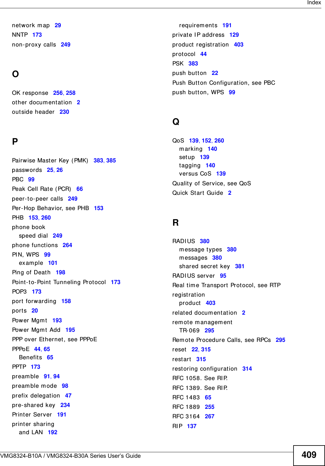  IndexVMG8324-B10A / VMG8324-B30A Series User’s Guide 409net work m ap 29NNTP 173non- proxy calls 249OOK response 256, 258ot her docum entat ion 2outside header 230PPairwise Mast er Key ( PMK) 383, 385passwor ds 25, 26PBC 99Peak Cell Rat e ( PCR) 66peer- to- peer calls 249Per- Hop Beh avior, see PHB 153PHB 153, 260phone bookspeed dial 249phone functions 264PI N, WPS 99exam ple 101Ping of Deat h 198Point-t o-Point  Tunneling Pr otocol 173POP3 173port forwarding 158ports 20Power Mgm t 193Power Mgm t  Add 195PPP over Ethernet , see PPPoEPPPoE 44, 65Benefits 65PPTP 173pr eam ble 91, 94pream ble m ode 98prefix delegat ion 47pre- shared key 234Print er Server 191print er sharingand LAN 192requirem ent s 191privat e I P address 129product registration 403protocol 44PSK 383push butt on 22Push Butt on Configurat ion, see PBCpush butt on, WPS 99QQoS 139, 152, 260m arking 140set up 139tagging 140versus CoS 139Quality of Service, see QoSQuick St art Guide 2RRADI US 380m essage types 380m essages 380shared secret key 381RADI US server 95Real tim e Transport Prot ocol, see RTPregistrationproduct 403related docum entat ion 2rem ote m anagem entTR- 0 69 295Rem ote Procedure Calls, see RPCs 295reset 22, 315rest art 315rest oring configurat ion 314RFC 1058. See RI P.RFC 1389. See RI P.RFC 1483 65RFC 1889 255RFC 3164 267RI P 137