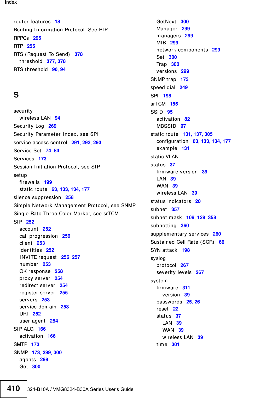 VMG8324-B10A / VMG8324-B30A Series User’s Guide410Indexrouter feat ures 18Routing I nform ation Protocol. See RI PRPPCs 295RTP 255RTS (Request  To Send) 378threshold 377, 378RTS t h reshold 90, 94Ssecuritywireless LAN 94Secur ity Log 269Securit y Param eter I ndex, see SPIservice access control 291, 292, 293Service Set 74, 84Services 173Session I nit iation Prot ocol, see SI Pset upfirewalls 199st atic rout e 63, 133, 134, 177silence suppression 258Sim ple Network Managem ent Prot ocol, see SNMPSingle Rat e Three Color Marker, see srTCMSI P 252account 252call progression 256client 253identities 252I NVI TE request 256, 257num ber 253OK response 258proxy server 254redirect server 254register server 255servers 253service dom ain 253URI 252user agent 254SI P ALG 166act ivat ion 166SMTP 173SNMP 173, 299, 300agents 299Get 300GetNext 300Manager 299m anagers 299MI B 299net work com ponents 299Set 300Tr a p 300versions 299SNMP t rap 173speed dial 249SPI 198srTCM 155SSI D 95act ivat ion 82MBSSI D 97st atic rout e 131, 137, 305configurat ion 63, 133, 134, 177exam ple 131st atic VLANst atus 37firm ware version 39LAN 39WAN 39wireless LAN 39st atus indicators 20subnet 357subnet m ask 108, 129, 358subnett ing 360supplem entary services 260Sust ained Cell Rate ( SCR) 66SYN at tack 198syslogprotocol 267severit y levels 267systemfirm war e 311version 39passwor ds 25, 26reset 22st atus 37LAN 39WAN 39wireless LAN 39t im e 301