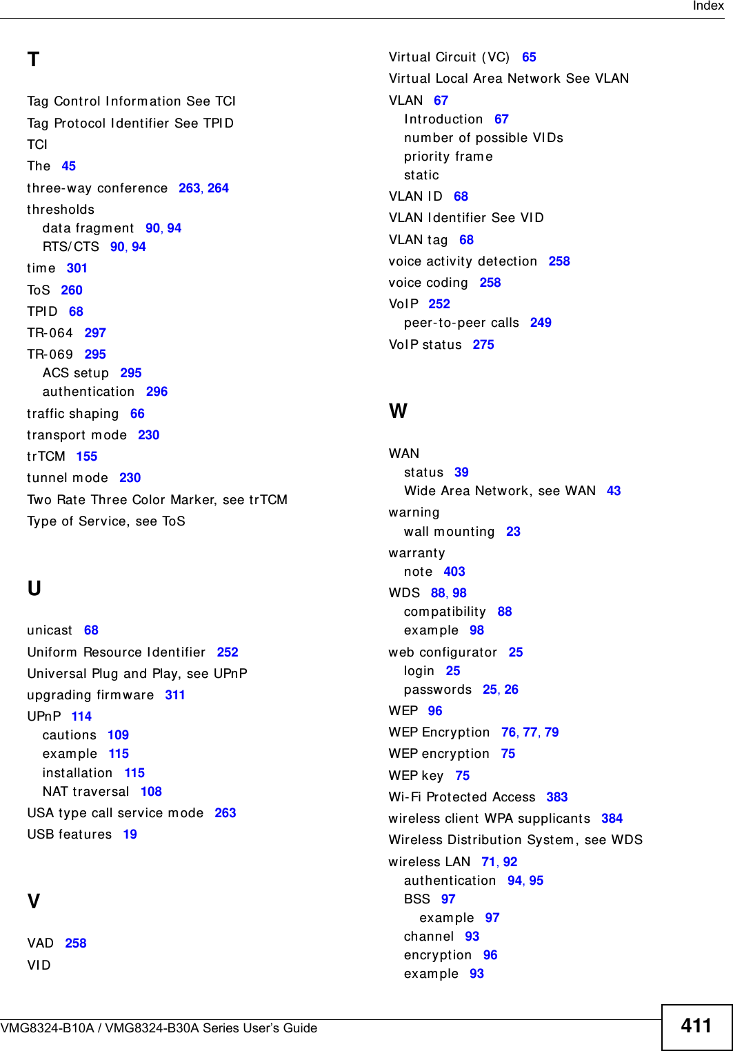  IndexVMG8324-B10A / VMG8324-B30A Series User’s Guide 411TTag Cont rol I nform at ion See TCITag Protocol I dentifier See TPI DTCIThe 45three-way confer ence 263, 264thresholdsdat a fragm ent 90, 94RTS/ CTS 90, 94t im e 301To S 260TPI D 68TR- 0 64 297TR- 0 69 295ACS set up 295authent icat ion 296traffic shaping 66transport m ode 230trTCM 155tunnel m ode 230Two Rat e Three Color Marker, see t rTCMType of Service, see ToSUunicast 68Uniform  Resource I dent ifier 252Universal Plug and Play, see UPnPupgrading firm ware 311UPnP 114caut ions 109exam ple 115inst allation 115NAT t raversal 108USA t ype call service m ode 263USB feat ures 19VVAD 258VI DVirt ual Circuit  ( VC) 65Virt ual Local Area Netw ork See VLANVLAN 67I ntroduction 67num ber of possible VI Dspriority fram est aticVLAN I D 68VLAN I dent ifier  See VI DVLAN tag 68voice act ivity det ect ion 258voice coding 258VoI P 252peer- to- peer calls 249VoI P st at u s 275WWANst atus 39Wide Area Net work, see WAN 43warningwall m ounting 23warrant ynote 403WDS 88, 98com pat ibility 88exam ple 98web configurat or 25login 25passwor ds 25, 26WEP 96WEP Encrypt ion 76, 77, 79WEP encryption 75WEP key 75Wi- Fi Prot ect ed Access 383wireless client WPA supplicant s 384Wireless Dist ribution Syst em , see WDSwireless LAN 71, 92authent icat ion 94, 95BSS 97exam ple 97channel 93encrypt ion 96exam ple 93