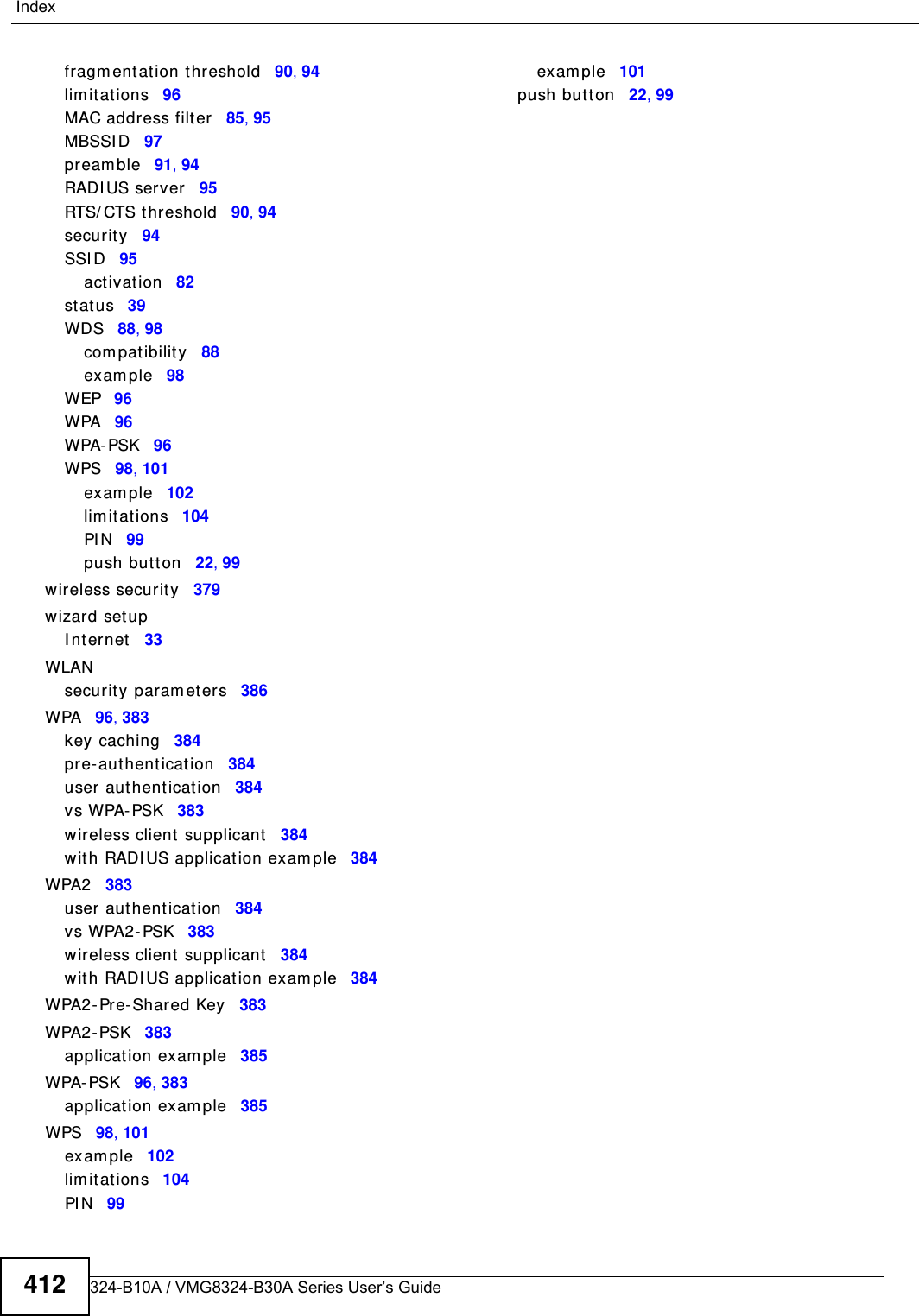 VMG8324-B10A / VMG8324-B30A Series User’s Guide412Indexfragm entat ion t hreshold 90, 94lim it at ions 96MAC address filter 85, 95MBSSI D 97pr eam ble 91, 94RADI US server 95RTS/ CTS t hreshold 90, 94security 94SSI D 95act ivat ion 82st atus 39WDS 88, 98com pat ibilit y 88exam ple 98WEP 96WPA 96WPA- PSK 96WPS 98, 101exam ple 102lim it at ions 104PI N 99push butt on 22, 99wireless securit y 379wizard set upI nternet 33WLANsecurity param et ers 386WPA 96, 383key caching 384pre- aut henticat ion 384user aut hent ication 384vs WPA- PSK 383wireless client supplicant 384wit h RADI US applicat ion exam ple 384WPA2 383user aut hent ication 384vs WPA2- PSK 383wireless client supplicant 384wit h RADI US applicat ion exam ple 384WPA2- Pre-Shared Key 383WPA2 - PSK 383application exam ple 385WPA- PSK 96, 383application exam ple 385WPS 98, 101exam ple 102lim it at ions 104PI N 99exam ple 101push butt on 22, 99