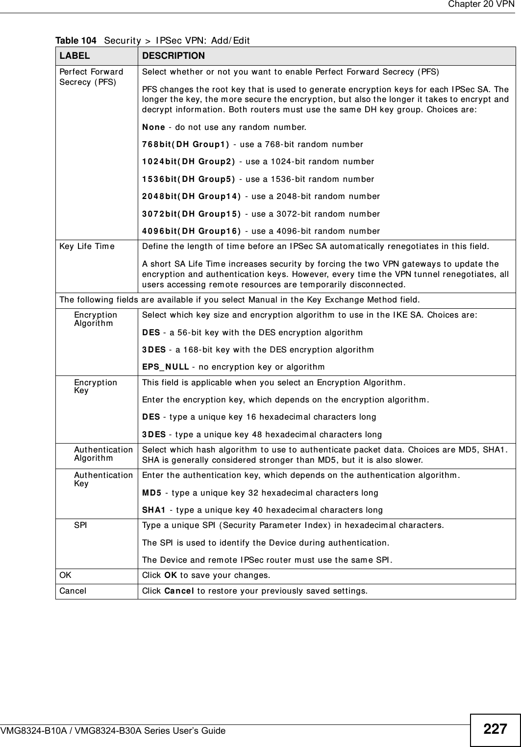  Chapter 20 VPNVMG8324-B10A / VMG8324-B30A Series User’s Guide 227Perfect  Forward Secrecy ( PFS)Select  whet her or not  you want t o enable Perfect Forward Secrecy (PFS)PFS changes t he root  key t hat  is used t o generate encrypt ion keys for each I PSec SA. The longer t he key, t he m ore secure t he encryption, but also t he longer it  takes to encry pt and decr ypt  inform ation. Both rout ers m ust  use the sam e DH key group. Choices are:N one -  do not  use any random  num ber.7 6 8 bit( DH Group1 )  -  use a 768-bit  random  num ber1 0 2 4 bit ( D H  Gr oup2 )  - use a 1024-bit random  num ber1 5 3 6 bit ( D H  Gr oup5 )  - use a 1536-bit random  num ber2 0 4 8 bit ( D H  Gr oup1 4 )  - use a 2048- bit random  num ber3 0 7 2 bit ( D H  Gr oup1 5 )  - use a 3072- bit random  num ber4 0 9 6 bit ( D H  Gr oup1 6 )  - use a 4096- bit random  num berKey Life Tim e Define t he length of tim e before an I PSec SA autom atically r enegot iat es in t his field.A shor t  SA Life Tim e increases security by forcing t he two VPN gat eways to updat e the encryption and authentication key s. However, every t im e the VPN tunnel renegot iates, all users accessing rem ote resources ar e t em porarily disconnect ed. The following fields are available if you select  Manual in t he Key Exchange Met hod field.Encryption Algor it hmSelect  which key size and encrypt ion algorithm  t o use in t he I KE SA. Choices are:DES - a 56-bit key with the DES encryption algor it hm3 DES -  a 168-bit  key  with the DES encry ption algorit hmEPS_ N ULL - no encryption key or  algorithmEncryption KeyThis field is applicable when you select  an Encrypt ion Algorithm . Enter the encryption key, which depends on t he encryption algorit hm .DES - t ype a unique key 16 hexadecim al characters long3 DES - type a unique key 48 hexadecim al charact ers longAut hent icat ion Algor it hmSelect which hash algor it hm  to use to authenticate packet data. Choices are MD5, SHA1. SHA is generally considered st ronger  than MD5, but it  is also slower.Aut hent icat ion KeyEnter the authent ication key, which depends on the authent ication algorithm .MD5  - t ype a unique key  32 hexadecim al charact er s longSH A1  -  type a unique key 40 hexadecim al charact ers longSPI Type a unique SPI  ( Securit y Param eter I ndex)  in hexadecim al charact ers.The SPI  is used to identify the Device during authentication.The Device and rem ote I PSec rout er m ust  use the sam e SPI .OK Click OK t o save your changes.Cancel Click  Cance l t o restore your pr eviously saved set t ings.Table 104   Security &gt;  I PSec VPN:  Add/ EditLABEL DESCRIPTION