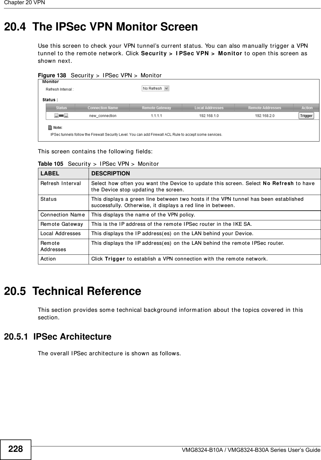 Chapter 20 VPNVMG8324-B10A / VMG8324-B30A Series User’s Guide22820.4  The IPSec VPN Monitor ScreenUse t his screen t o check your VPN t unnel’s current  stat us. You can also m anually t rigger a VPN tunnel to the r em ot e network. Click Se cur it y &gt;  I PSe c VPN  &gt;  Monit or  t o open this screen as shown next.Figure 138   Securit y &gt;  I PSec VPN &gt;  MonitorThis screen cont ains t he following fields:20.5  Technical ReferenceThis section provides som e technical background inform at ion about t he topics covered in this section.20.5.1  IPSec ArchitectureThe overall I PSec architecture is shown as follows.Table 105   Security &gt;  I PSec VPN &gt;  Monit orLABEL DESCRIPTIONRefresh I nterval Select  how  oft en you want t he Device t o update this screen. Select N o Re fr e sh t o have the Device stop updating t he screen.St at us This displays a green line between t w o hosts if the VPN tunnel has been est ablished successfully. Otherwise, it  displays a red line in between.Connection Nam e This displays t he nam e of t he VPN policy.Rem ote Gat eway This is t he IP address of the rem ot e I PSec router in the I KE SA.Local Addresses This displays t he I P address( es) on t he LAN behind your Device.Rem ot e AddressesThis displays t he I P address( es)  on the LAN behind t he rem ote I PSec router.Act ion Click Trigger t o est ablish a VPN connect ion with the rem ot e network.