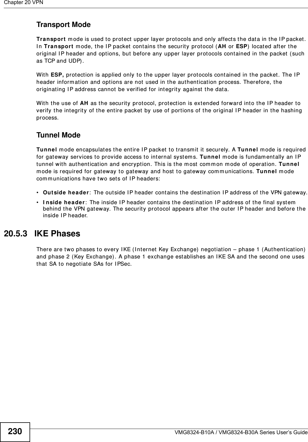 Chapter 20 VPNVMG8324-B10A / VMG8324-B30A Series User’s Guide230Transport ModeTr a n sp or t  m ode is used t o protect upper layer protocols and only affect s the data in the I P packet. I n Tra nspo rt  m ode, t he I P packet  contains the security protocol (AH  or ESP)  locat ed after the original I P header and opt ions, but  before any upper layer prot ocols contained in t he packet  ( such as TCP and UDP) . Wit h ESP, prot ect ion is applied only t o t he upper layer prot ocols contained in t he packet . The I P header inform ation and options are not  used in t he authent icat ion process. Therefore, the originat ing I P address cannot be verified for int egrit y against the data. Wit h the use of AH  as t he secur ity prot ocol, prot ect ion is ext ended forward into the I P header to verify the int egrity of t he ent ire packet by use of port ions of the original I P header in the hashing process.Tunnel Mode Tu nnel m ode encapsulates the entire I P packet  t o transm it  it  securely. A Tunnel mode is required for gateway services t o provide access t o int ernal system s. Tun nel m ode is fundam ent ally an I P tunnel with aut hentication and encr yption. This is the m ost com mon m ode of operation. Tunnel m ode is required for gateway t o gateway and host  t o gateway com m unications. Tunne l m ode com m unicat ions have two set s of I P headers:•Ou tside  he ader:  The outside I P header cont ains the destinat ion I P address of t he VPN gat eway.•I nside heade r:  The inside I P header cont ains the dest inat ion I P address of t he final system  behind the VPN gateway. The security protocol appears after the outer I P header and before t he inside I P header. 20.5.3   IKE PhasesThere are two phases t o every I KE ( I nt ernet  Key Exchange)  negotiat ion – phase 1 (Aut hentication)  and phase 2 ( Key Exchange). A phase 1 exchange establishes an I KE SA and t he second one uses that  SA t o negot iate SAs for I PSec.