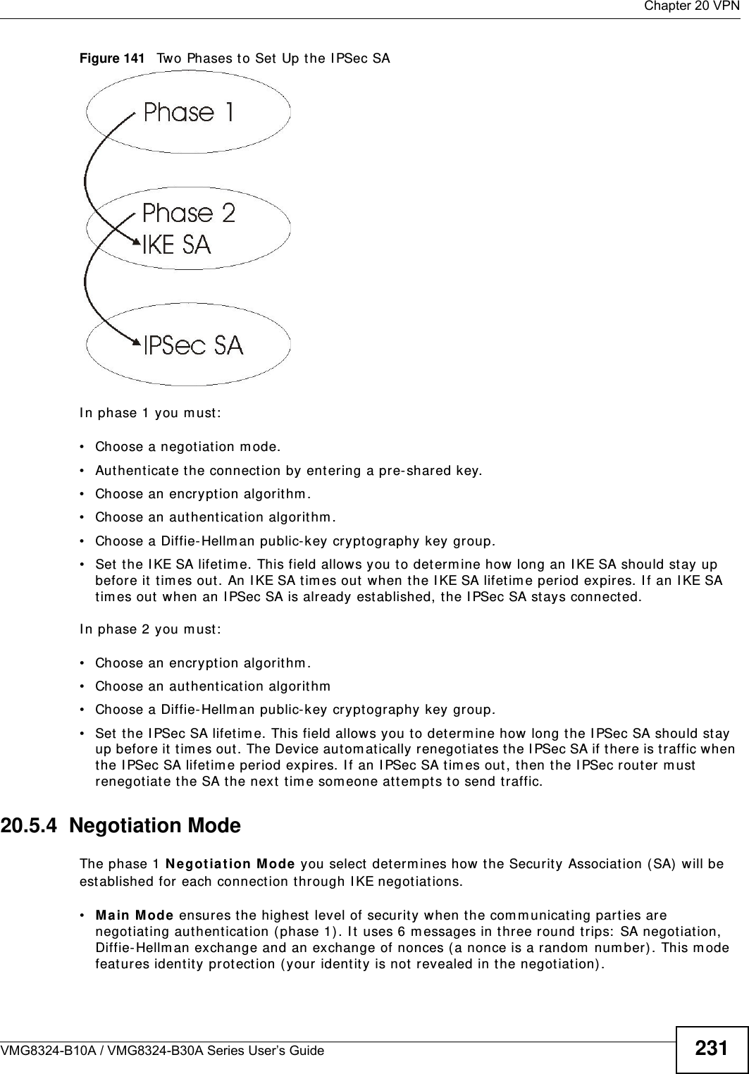  Chapter 20 VPNVMG8324-B10A / VMG8324-B30A Series User’s Guide 231Figure 141   Two Phases t o Set Up the I PSec SAI n phase 1 you m ust:• Choose a negotiat ion m ode.• Authent icat e t he connection by ent ering a pre- shared key.• Choose an encryption algorithm.• Choose an aut hent ication algorit hm .• Choose a Diffie- Hellm an public-key crypt ography key group.• Set  t he I KE SA lifet im e. This field allows you to determ ine how long an I KE SA should st ay up before it tim es out. An I KE SA tim es out when the I KE SA lifet im e period expires. I f an I KE SA tim es out  when an I PSec SA is already established, the I PSec SA stays connect ed.I n phase 2 you m ust:• Choose an encryption algorithm.• Choose an aut hent ication algorit hm• Choose a Diffie- Hellm an public-key crypt ography key group.• Set  t he I PSec SA lifet im e. This field allows you t o determ ine how long the I PSec SA should stay up before it  t im es out. The Device aut om atically renegotiat es the I PSec SA if there is traffic when the I PSec SA lifet im e period expir es. I f an I PSec SA t im es out, t hen the I PSec router m ust renegotiate the SA the next tim e som eone at tem pt s to send t raffic.20.5.4  Negotiation ModeThe phase 1 Ne got iat ion M ode  you select  determ ines how the Security Association ( SA)  will be est ablished for each connection through I KE negotiat ions. •Ma in Mode ensures the highest  level of security when t he com m unicat ing part ies are negotiat ing aut hentication ( phase 1) . I t  uses 6 m essages in three round trips:  SA negotiat ion, Diffie- Hellm an exchange and an exchange of nonces (a nonce is a random  num ber). This m ode feat ures identit y protection (your identity is not revealed in t he negot iation) . 