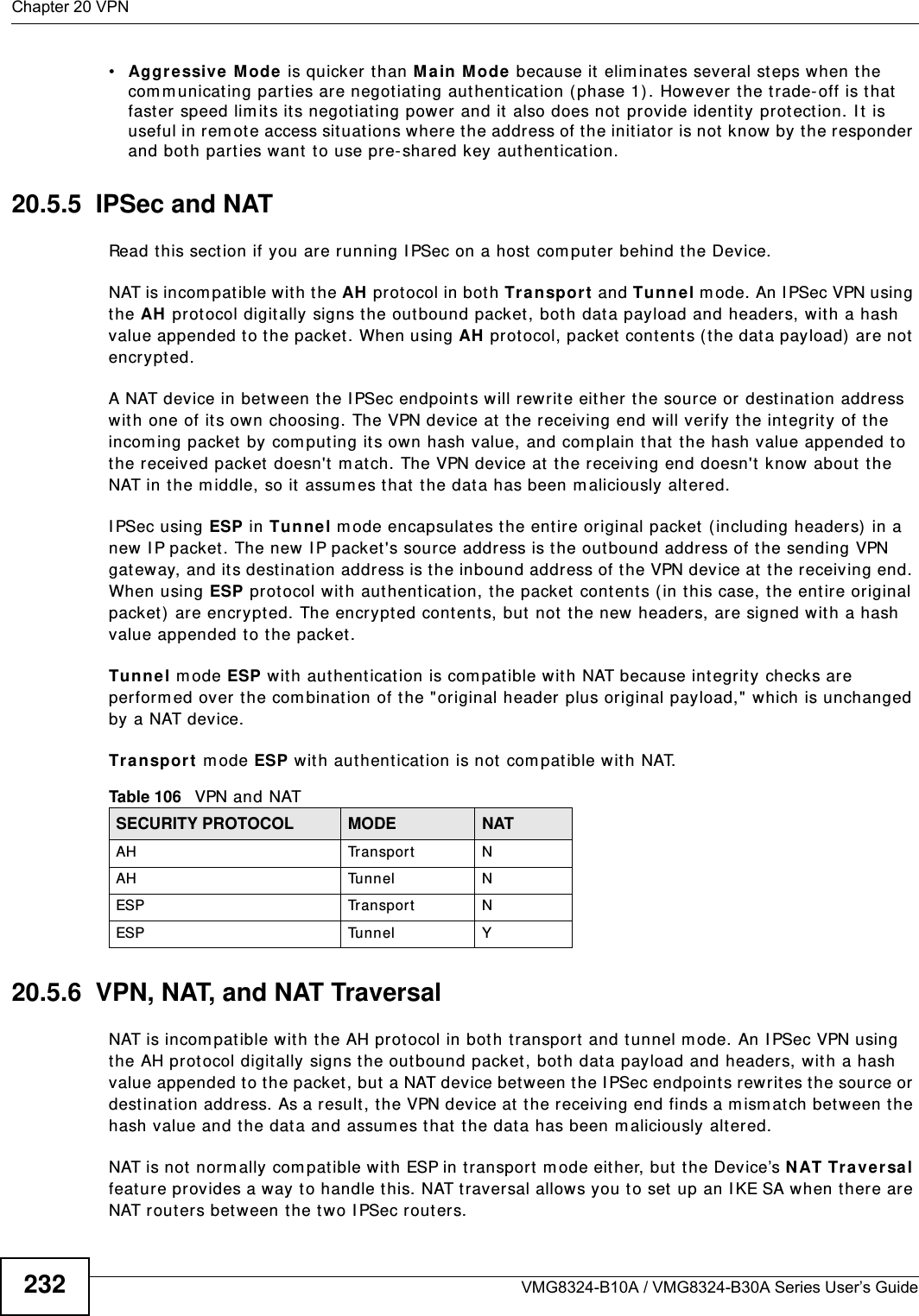 Chapter 20 VPNVMG8324-B10A / VMG8324-B30A Series User’s Guide232•Aggressiv e  M ode is quicker  than M ain Mode because it  elim inates several st eps when t he com m unicat ing parties are negotiat ing authenticat ion (phase 1) . However the trade- off is t hat  faster speed lim it s its negot iating power and it also does not  provide ident ity protect ion. I t  is useful in rem ot e access situat ions where the address of t he initiat or is not know by the responder and bot h part ies want  t o use pre- shared key authent icat ion.20.5.5  IPSec and NATRead this section if you are running I PSec on a host com put er behind t he Device.NAT is incom pat ible wit h the AH protocol in both Transport  and Tunnel m ode. An I PSec VPN using the AH prot ocol digitally signs the outbound packet, bot h dat a payload and headers, with a hash value appended to t he packet. When using AH protocol, packet cont ent s (t he dat a payload)  ar e not encrypt ed.A NAT device in bet ween the I PSec endpoints will rewrit e eit her  the source or dest inat ion address wit h one of it s own choosing. The VPN device at  t he receiving end will verify t he integrity of the incom ing packet  by com puting it s own hash value, and com plain that the hash value appended t o the received packet doesn&apos;t m atch. The VPN device at  the receiving end doesn&apos;t  know about the NAT in t he m iddle, so it assum es t hat  t he dat a has been m aliciously alt ered.I PSec using ESP in Tunnel m ode encapsulates t he ent ire original packet  ( including headers) in a new I P packet . The new I P packet &apos;s source address is t he out bound address of t he sending VPN gat eway, and its dest inat ion address is t he inbound address of t he VPN device at  t he receiving end. When using ESP prot ocol wit h authenticat ion, the packet contents ( in t his case, the entire original packet ) are encrypted. The encrypted contents, but not the new headers, are signed wit h a hash value appended t o t he packet .Tu nnel m ode ESP w ith authent ication is com pat ible wit h NAT because int egrit y checks are perform ed over t he com bination of the &quot; original header plus original payload,&quot; which is unchanged by a NAT device. Tr a n sp or t  m ode ESP wit h aut hentication is not com patible w ith NAT.20.5.6  VPN, NAT, and NAT TraversalNAT is incom pat ible with the AH prot ocol in both transport  and tunnel m ode. An I PSec VPN using the AH prot ocol digit ally signs t he outbound packet, bot h dat a payload and headers, with a hash value appended t o t he packet, but a NAT device between t he I PSec endpoint s rew r ites the source or destinat ion address. As a result , t he VPN device at the receiving end finds a m ism at ch between t he hash value and the data and assum es that t he dat a has been m aliciously alt er ed.NAT is not  norm ally com patible with ESP in t ransport  m ode eit her, but the Device’s N AT Tr aver sa l feat ure provides a way to handle t his. NAT traversal allows you to set up an I KE SA when t here are NAT routers bet ween the t wo I PSec routers.Table 106   VPN and NATSECURITY PROTOCOL MODE NATAH Tr a n s p o r t NAH Tunnel NESP Tr a n s p o r t NESP Tunnel Y