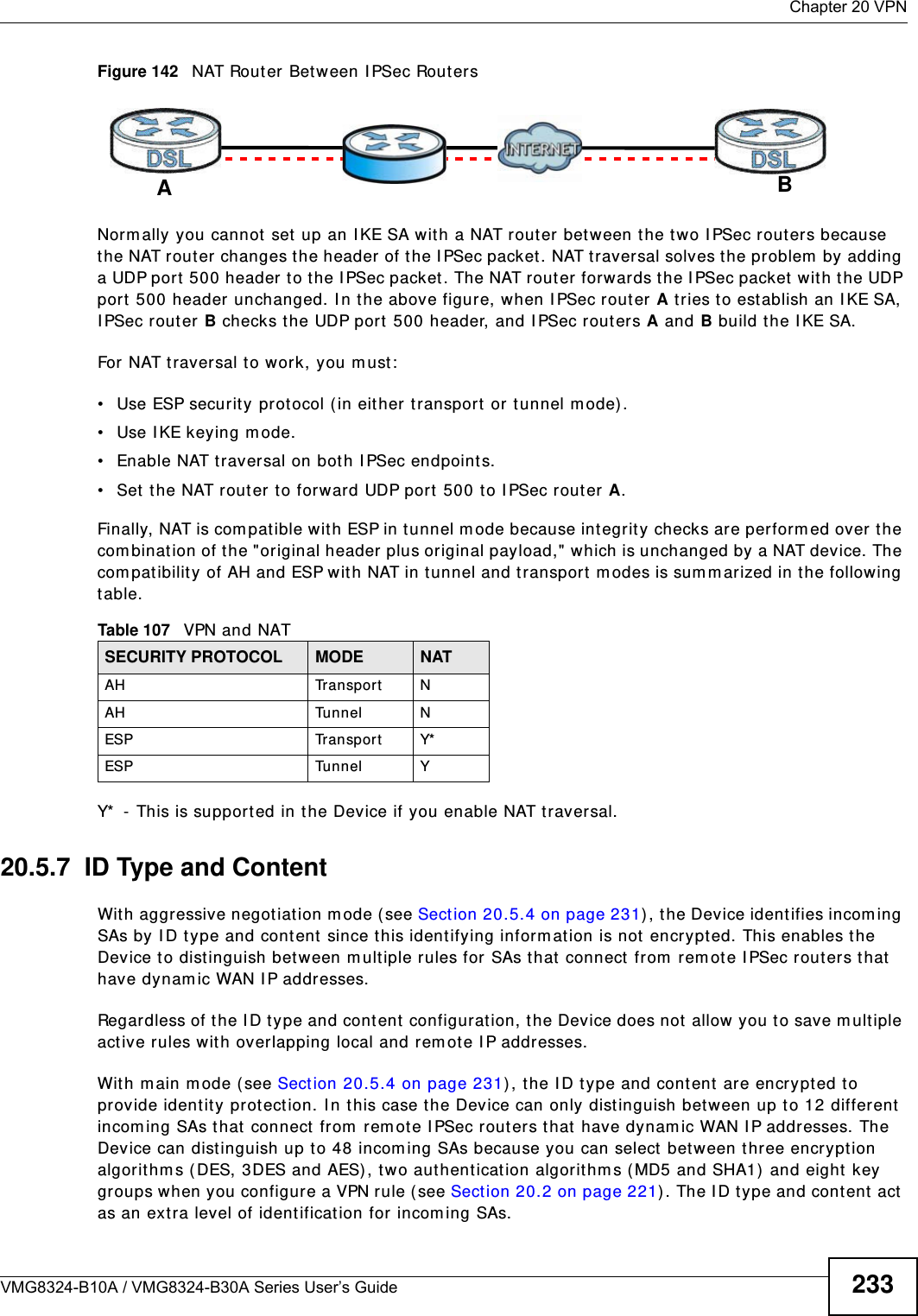  Chapter 20 VPNVMG8324-B10A / VMG8324-B30A Series User’s Guide 233Figure 142   NAT Router Between I PSec RoutersNorm ally you cannot  set up an I KE SA wit h a NAT rout er bet ween t he two I PSec rout ers because the NAT router changes the header  of the I PSec packet. NAT t raversal solves the problem  by adding a UDP port 500 header t o t he I PSec packet. The NAT rout er forwards the I PSec packet  w ith t he UDP port 500 header unchanged. I n the above figure, when I PSec router A t ries to est ablish an I KE SA, I PSec rout er B checks t he UDP port 500 header, and I PSec routers A and B build the I KE SA.For NAT traversal t o w ork, you m ust :• Use ESP securit y protocol (in eit her transport or t unnel m ode) .• Use IKE keying mode.• Enable NAT t raversal on bot h I PSec endpoint s.• Set  t he NAT router to forward UDP port 500 t o I PSec rout er A.Finally, NAT is com pat ible wit h ESP in t unnel m ode because int egrit y checks are perform ed over t he com bination of the &quot;original header plus original payload,&quot; which is unchanged by a NAT device. The com patibilit y of AH and ESP wit h NAT in tunnel and t ransport  m odes is sum m arized in t he following table.Y*  - This is supported in the Device if you enable NAT t raversal.20.5.7  ID Type and ContentWit h aggressive negot iation m ode (see Sect ion 20.5.4 on page 231) , t he Device ident ifies incom ing SAs by I D t ype and content since this identifying inform ation is not encrypted. This enables the Device t o dist inguish between m ultiple rules for SAs t hat  connect from  rem ote I PSec rout ers that have dynam ic WAN I P addresses.Regardless of the I D type and cont ent  configurat ion, t he Device does not  allow you to save m ult iple act ive rules wit h overlapping local and rem ot e I P addresses.Wit h m ain m ode ( see Section 20.5.4 on page 231), the I D t ype and cont ent  are encrypted to provide identit y prot ect ion. I n t his case the Device can only dist inguish between up t o 12 different incom ing SAs that  connect from  rem ote I PSec rout ers that have dynam ic WAN I P addresses. The Device can distinguish up to 48 incom ing SAs because you can select  bet ween three encryption algorithm s (DES, 3DES and AES), two aut hentication algorithm s (MD5 and SHA1)  and eight  key groups when you configure a VPN rule ( see Sect ion 20.2 on page 221). The I D type and cont ent  act  as an extra level of ident ification for  incom ing SAs.Table 107   VPN and NATSECURITY PROTOCOL MODE NATAH Transport NAH Tunnel NESP Transport Y*ESP Tunnel YAB