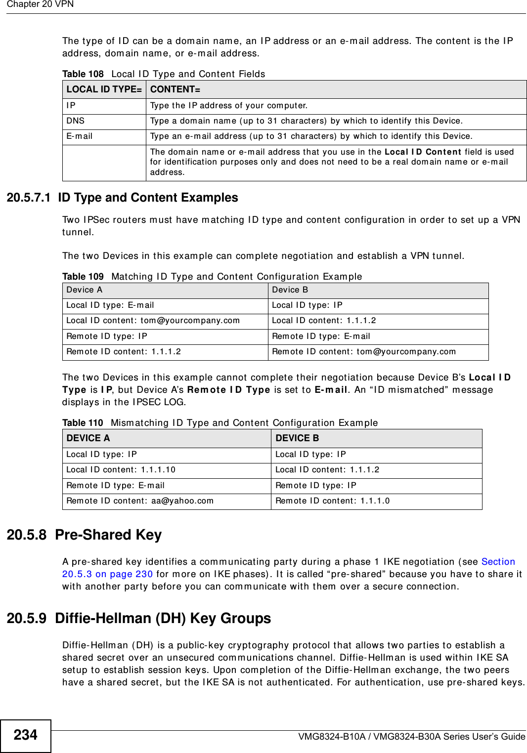 Chapter 20 VPNVMG8324-B10A / VMG8324-B30A Series User’s Guide234The t y pe of I D can be a dom ain nam e, an I P address or an e- m ail address. The content is t he I P address, dom ain nam e, or e-m ail address. 20.5.7.1  ID Type and Content ExamplesTwo I PSec routers m ust have mat ching I D t ype and cont ent  configuration in order t o set up a VPN tunnel. The t wo Devices in t his exam ple can com plet e negotiation and est ablish a VPN tunnel.The t wo Devices in t his exam ple cannot  com plet e t heir negotiation because Device B’s Loca l I D  Ty pe  is I P, but  Device A’s Rem ot e I D Type is set t o E- m ail. An “ I D m ism atched”  m essage displays in the I PSEC LOG. 20.5.8  Pre-Shared KeyA pre- shared key identifies a com m unicat ing party during a phase 1 I KE negot iation (see Sect ion 20.5.3 on page 230 for m ore on I KE phases) . I t  is called “ pre- shared”  because you have t o share it  wit h another party before you can com m unicate with them over a secure connection.20.5.9  Diffie-Hellman (DH) Key GroupsDiffie- Hellm an (DH)  is a public- key cryptography prot ocol that  allow s two part ies to establish a shared secret over an unsecured com m unicat ions channel. Diffie- Hellm an is used within I KE SA set up t o establish session keys. Upon com pletion of t he Diffie- Hellm an exchange, the t wo peers have a shared secret , but  t he I KE SA is not aut henticated. For aut hentication, use pre-shared keys.Table 108   Local I D Type and Cont ent  FieldsLOCAL ID TYPE= CONTENT=I P Type t he I P address of your com puter.DNS Type a dom ain nam e (up t o 31 charact ers) by which t o ident ify this Device.E- m ail Type an e-m ail address ( up to 31 charact ers)  by which to identify this Device.The dom ain nam e or e- m ail address that  you use in the Loca l I D Con t ent  field is used for identification purposes only and does not need to be a real dom ain nam e or e-m ail addr ess.Table 109   Mat ching I D Type and Content Configuration Exam pleDevice A Device BLocal I D t ype:  E- m ail Local I D type:  I PLocal I D cont ent:  t om @yourcom pany.com Local I D content :  1.1.1.2Rem ot e I D type:  I P Rem ote I D t ype:  E-m ailRem ot e I D cont ent:  1.1.1.2 Rem ot e I D cont ent :  t om @your company.comTable 110   Mism atching I D Type and Cont ent  Configur at ion Exam pleDEVICE A DEVICE BLocal I D type:  I P Local I D type:  I PLocal I D cont ent:  1.1.1.10 Local I D content :  1.1.1.2Rem ot e I D t y pe:  E- m ail Rem ote I D t y pe:  I PRem ot e I D content :  aa@yahoo.com Rem ot e I D cont ent:  1.1.1.0