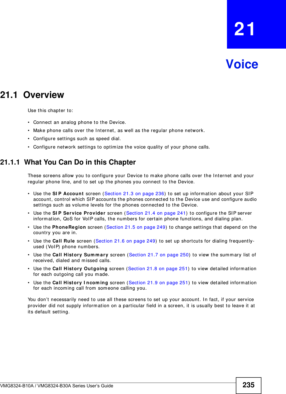 VMG8324-B10A / VMG8324-B30A Series User’s Guide 235CHAPTER   21Voice21.1  OverviewUse t his chapt er to:• Connect  an analog phone t o the Device.• Make phone calls over the I nt ernet, as well as the regular phone network.• Configure sett ings such as speed dial.• Configure network set tings t o opt im ize the voice quality of your phone calls.21.1.1  What You Can Do in this ChapterThese screens allow you to configure your Device t o m ake phone calls over the I nt ernet and your regular phone line, and to set  up the phones you connect to the Device.• Use the SI P Account  screen ( Sect ion 21.3 on page 236) to set  up informat ion about your SI P account , cont rol which SI P accounts t he phones connected t o the Device use and configure audio set tings such as volum e levels for the phones connect ed t o t he Device.• Use the SI P Ser vice  Pr ovide r screen ( Section 21.4 on page 241)  to configure the SI P server inform at ion, QoS for VoI P calls, t he num bers for certain phone funct ions, and dialing plan. • Use the PhoneRe gion screen ( Section 21.5 on page 249)  t o change set tings t hat  depend on t he country you are in.• Use the Call Rule  screen ( Sect ion 21.6 on page 249)  t o set up shortcut s for dialing frequently-used ( VoI P)  phone num bers.• Use the Call H ist or y Sum m a r y screen ( Sect ion 21.7 on page 250)  t o view the sum m ary list of received, dialed and m issed calls.• Use the Call H ist or y Ou t going screen ( Sect ion 21.8 on page 251)  t o view det ailed inform at ion for each out going call you m ade.• Use the Call Hist or y I ncom in g screen ( Sect ion 21.9 on page 251)  to view detailed inform ation for each incom ing call from  som eone calling you.You don’t necessarily need t o use all these screens t o set up your account. I n fact, if your service provider did not supply inform ation on a part icular field in a screen, it  is usually best  t o leave it at it s default  sett ing.