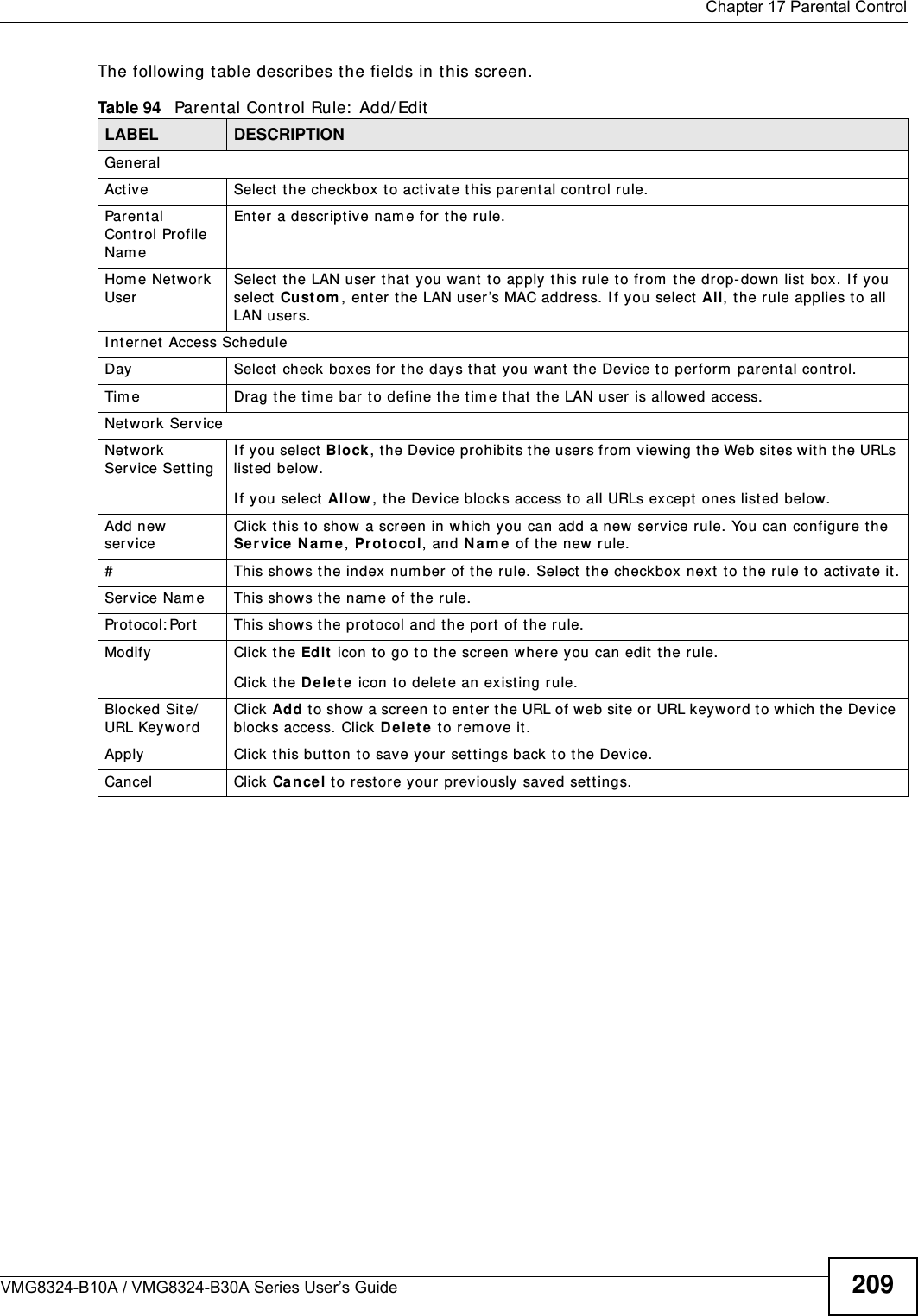  Chapter 17 Parental ControlVMG8324-B10A / VMG8324-B30A Series User’s Guide 209The following t able describes the fields in this screen. Table 94   Parental Cont r ol Rule:  Add/ EditLABEL DESCRIPTIONGeneralAct ive Select t he checkbox to activat e this parent al cont rol rule.Parent al Control Profile Nam eEnter a descriptive nam e for t he rule.Hom e Net work UserSelect  t he LAN user t hat  you want  t o apply t his r ule to from  the drop- dow n list box. I f you select Cust om , ent er t he LAN user ’s MAC address. I f you select All, t he rule applies t o all LAN users.I nt ernet  Access ScheduleDay Select check boxes for  the day s t hat you want t he Device t o perform  parental cont r ol. Tim e Drag the tim e bar to define the tim e t hat  the LAN user is allowed access. Net work ServiceNet work Service Set ting I f you select Block, t he Device prohibits the users from  view ing the Web sites with the URLs list ed below.I f y ou select Allow , t he Device blocks access t o all URLs except  ones list ed below.Add new serviceClick this t o show a screen in which you can add a new service rule. You can configure the Service  N am e, Pr ot o col, and N a m e  of t he new rule.#This shows the index num ber of the rule. Select  the checkbox next  to t he rule to act ivate it .Service Nam e This shows the nam e of the rule.Prot ocol: Port This shows the protocol and the port of t he rule.Modify Click the Edit  icon t o go t o the screen where you can edit  the rule.Click the D ele t e  icon t o delete an existing rule.Blocked Site/URL KeywordClick Add t o show a scr een to enter t he URL of web sit e or URL keyword t o which the Device blocks access. Click D e le t e t o rem ove it .Apply Click this but ton t o save your settings back t o t he Device.Cancel Click Ca n cel t o restore your previously saved settings.