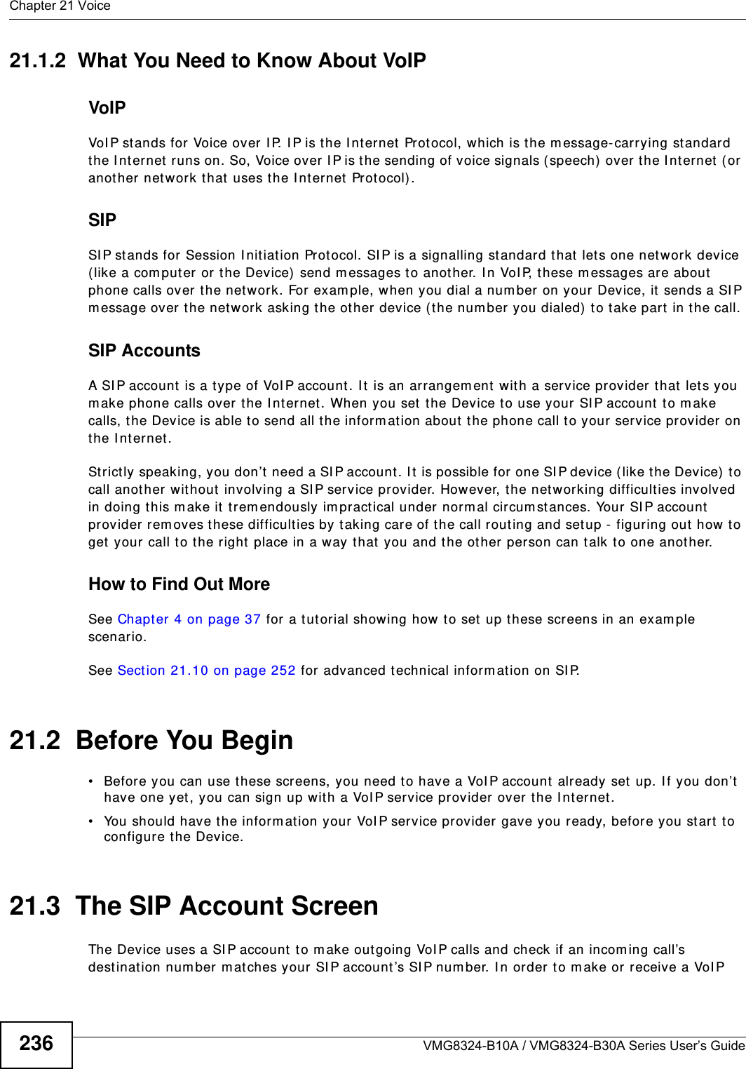 Chapter 21 VoiceVMG8324-B10A / VMG8324-B30A Series User’s Guide23621.1.2  What You Need to Know About VoIPVoIPVoI P stands for Voice over I P. I P is the I nternet Prot ocol, which is t he m essage- carrying st andard the I nt ernet  runs on. So, Voice over I P is the sending of voice signals (speech)  over the I nternet (or another network that uses the I nt ernet Protocol).SIPSI P stands for Session I nit iation Prot ocol. SI P is a signalling standard t hat let s one network device ( like a com put er or the Device)  send m essages to another. I n VoI P, t hese m essages are about  phone calls over the network. For exam ple, when you dial a num ber on your Device, it  sends a SI P m essage over the network asking t he ot her device ( the num ber you dialed) to take part in t he call. SIP AccountsA SI P account is a type of VoI P account. I t is an arrangem ent  wit h a service pr ov ider that lets you m ake phone calls over the I nternet. When you set the Device t o use your SI P account  t o m ake calls, t he Device is able t o send all t he inform at ion about  t he phone call to your service provider on the I nt ernet.St rict ly speaking, you don’t need a SI P account . I t is possible for one SI P device ( like the Device) to call anot her without involving a SI P service provider. However, the netw orking difficulties involved in doing this m ake it  t rem endously im practical under nor m al circum st ances. Your SI P account  provider rem oves t hese difficult ies by taking care of the call rout ing and setup - figuring out  how t o get  your call to the right place in a way that you and the ot her person can t alk t o one anot her. How to Find Out MoreSee Chapter 4 on page 37 for a tutorial showing how to set  up t hese screens in an exam ple scenario.See Section 21.10 on page 252 for advanced t echnical inform at ion on SI P.21.2  Before You Begin• Before you can use these screens, you need t o have a VoI P account already set  up. I f you don’t have one yet , you can sign up wit h a VoI P service provider over the I nt ernet. • You should have the inform ation your VoI P service provider gave you ready, before you start  t o configure t he Device.21.3  The SIP Account Screen The Device uses a SI P account to m ake outgoing VoI P calls and check if an incom ing call’s destinat ion num ber m atches your SI P account ’s SI P num ber. I n order to m ake or r eceive a VoI P 