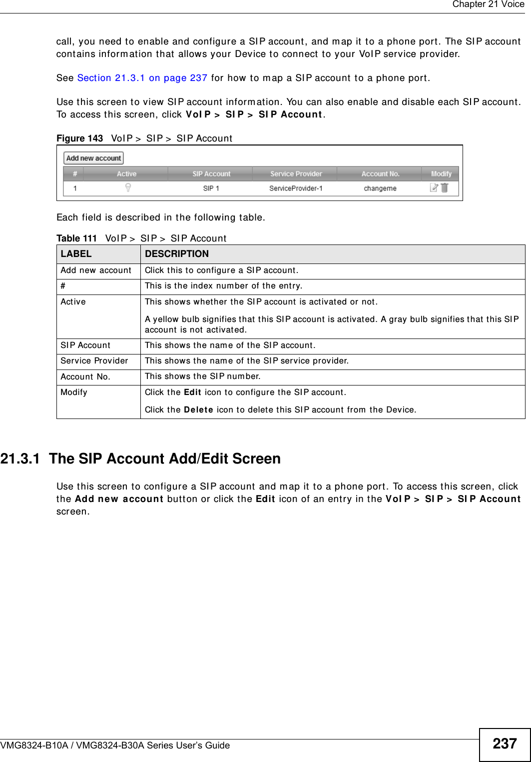  Chapter 21 VoiceVMG8324-B10A / VMG8324-B30A Series User’s Guide 237call, you need t o enable and configure a SI P account , and m ap it to a phone port. The SI P account cont ains inform ation that allows your Device t o connect t o your VoI P service provider.See Section 21.3.1 on page 237 for how to m ap a SI P account  t o a phone port.Use t his screen to view SI P account inform ation. You can also enable and disable each SI P account . To access t his screen, click VoI P &gt;  SI P &gt;  SI P Accou nt.Figure 143   VoI P &gt;  SI P &gt;  SI P AccountEach field is described in t he following table.21.3.1  The SIP Account Add/Edit Screen Use t his screen t o configure a SI P account  and m ap it to a phone port . To access this screen, click the Add new  accou n t but ton or click the Edit icon of an entry in t he VoI P &gt;  SI P &gt;  SI P Account  screen.Table 111   VoI P &gt;  SI P &gt;  SI P AccountLABEL DESCRIPTIONAdd new account Click this to configur e a SI P account.# This is t he index number  of t he entry.Active This show s whether t he SI P account is activat ed or not .A yellow bulb signifies t hat  t his SI P account  is activat ed. A gray bulb signifies t hat t his SI P account is not  act ivated.SI P Account  This show s t he nam e of the SI P account.Service Provider This show s t he nam e of the SI P service provider.Account No. This show s t he SI P num ber.Modify Click the Edit  icon to configure the SI P account.Click t he D e let e icon t o delet e this SI P account  from  t he Device. 