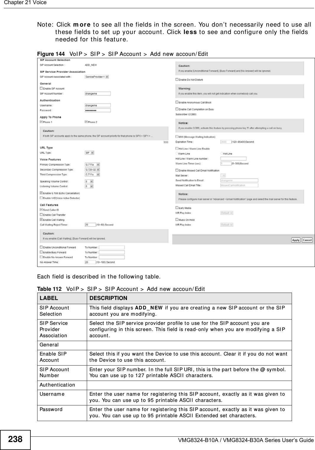 Chapter 21 VoiceVMG8324-B10A / VMG8324-B30A Series User’s Guide238Note:  Click m or e to see all the fields in the screen. You don’t  necessarily need t o use all these fields to set up your account. Click less t o see and configure only t he fields needed for this feat ure. Figure 144   VoI P &gt;  SI P &gt;  SI P Account  &gt;  Add new accoun/ EditEach field is described in t he following table.Table 112   VoI P &gt;  SI P &gt;  SI P Account &gt;  Add new accoun/ EditLABEL DESCRIPTIONSI P Account SelectionThis field displays AD D _ N EW  if you are creat ing a new SI P account  or t he SI P account  you are m odifying.SI P Service Provider AssociationSelect  the SI P service provider profile to use for t he SI P account  you are configuring in this screen. This field is read- only when you are m odifying a SI P account .GeneralEnable SI P AccountSelect  this if you want t he Device to use this account . Clear it  if you do not w ant the Device t o use t his account.SI P Account Nu m berEnter your SI P number. I n the full SI P URI, this is t he par t  before t he @ sym bol.  You can use up to 127 print able ASCI I  charact er s.Au t hent icat ionUsernam e Enter t he user nam e for regist ering t his SI P account ,  exact ly as it  was given t o you. You can use up to 95 printable ASCII  charact ers.Password Ent er the user nam e for  registering this SI P account , exact ly as it  was given to you. You can use up t o 95 print able ASCII  Extended set characters.