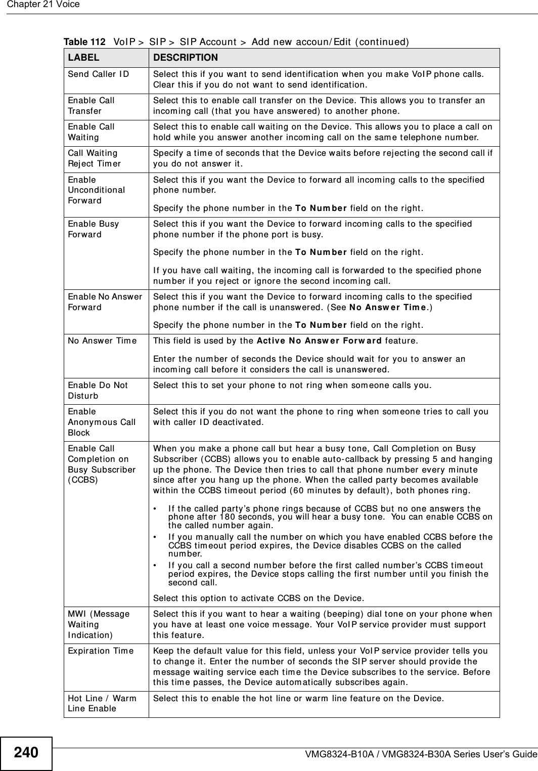 Chapter 21 VoiceVMG8324-B10A / VMG8324-B30A Series User’s Guide240Send Caller I D  Select  this if you want t o send ident ification when you m ake VoI P phone calls. Clear t his if you do not  want t o send ident ification.Enable Call Tr a n s f e rSelect  this t o enable call t ransfer on the Device. This allow s you to t ransfer an incom ing call (t hat you have answered)  t o anot her phone.Enable Call Wait ing Select  t his to enable call wait ing on the Device. This allows you t o place a call on hold while you answ er another incom ing call on the sam e telephone num ber.Call Wait ing Rej ect  Tim erSpecify a tim e of seconds that  t he Device wait s before reject ing t he second call if you do not  answer it.Enable Unconditional ForwardSelect  this if you want t he Device t o forwar d all incom ing calls to the specified phone num ber. Specify t he phone num ber in t he To N u m be r  field on the right .Enable Busy ForwardSelect  this if you want t he Device t o forward incom ing calls to t he specified phone num ber if the phone port is busy. Specify t he phone num ber in t he To N u m be r  field on the right .I f you have call waiting, the incom ing call is forwarded to t he specified phone num ber if you reject  or ignore the second incom ing call.Enable No Answer Forward Select  this if you want t he Device t o forward incom ing calls to t he specified phone num ber if the call is unanswered. ( See N o An sw er Tim e.)  Specify t he phone num ber in t he To N u m be r  field on the right .No Answer Tim e This field is used by the Act ive N o Answ er For w a r d feature.Enter the num ber of seconds t he Device should wait  for you to answer an incom ing call before it considers the call is unansw ered.Enable Do Not  Dist urbSelect  t his to set y our phone to not  ring when som eone calls you.Enable Anonym ous Call Block Select  this if you do not  want  the phone t o ring when som eone tries t o call you with caller  I D deactivat ed.Enable Call Com plet ion on Busy Subscriber ( CCBS)When you m ake a phone call but  hear a busy tone, Call Com plet ion on Busy Subscriber ( CCBS)  allows you to enable auto-callback by pressing 5 and hanging up t he phone. The Device then t r ies t o call that  phone num ber  every m inute since after you hang up the phone. When the called part y becom es available within t he CCBS tim eout period ( 60 m inut es by  default ), bot h phones ring.• I f t he called party’s phone rings because of CCBS but  no one answers t he phone after 180 seconds, you will hear a busy t one.  You can enable CCBS on the called num ber again.• I f you m anually call t he num ber on which you have enabled CCBS before t he CCBS t im eout  period expires, t he Device disables CCBS on the called num ber.• I f you call a second num ber before the first  called num ber’s CCBS t im eout  period expires, t he Device st ops calling t he first num ber until you finish the second call.Select  t his opt ion t o activat e CCBS on t he Device.MWI  (Message Wait ing I ndicat ion) Select  t his if you  want  t o hear a wait ing ( beeping)  dial t one on your phone when you have at  least  one voice message. Your VoI P service provider m ust  support  this feat ure.Expirat ion Tim e  Keep the default  value for t his field, unless your VoI P service provider t ells you to change it . Ent er  the num ber of seconds the SI P ser ver  should provide t he m essage wait ing service each tim e the Device subscribes t o the service. Before this t im e passes, t he Device autom atically  subscribes again.Hot  Line /  Warm  Line EnableSelect  t his to enable t he hot  line or  warm  line feature on t he Device.Table 112   VoI P &gt;  SI P &gt;  SI P Account &gt;  Add new accoun/ Edit  ( continued)LABEL DESCRIPTION