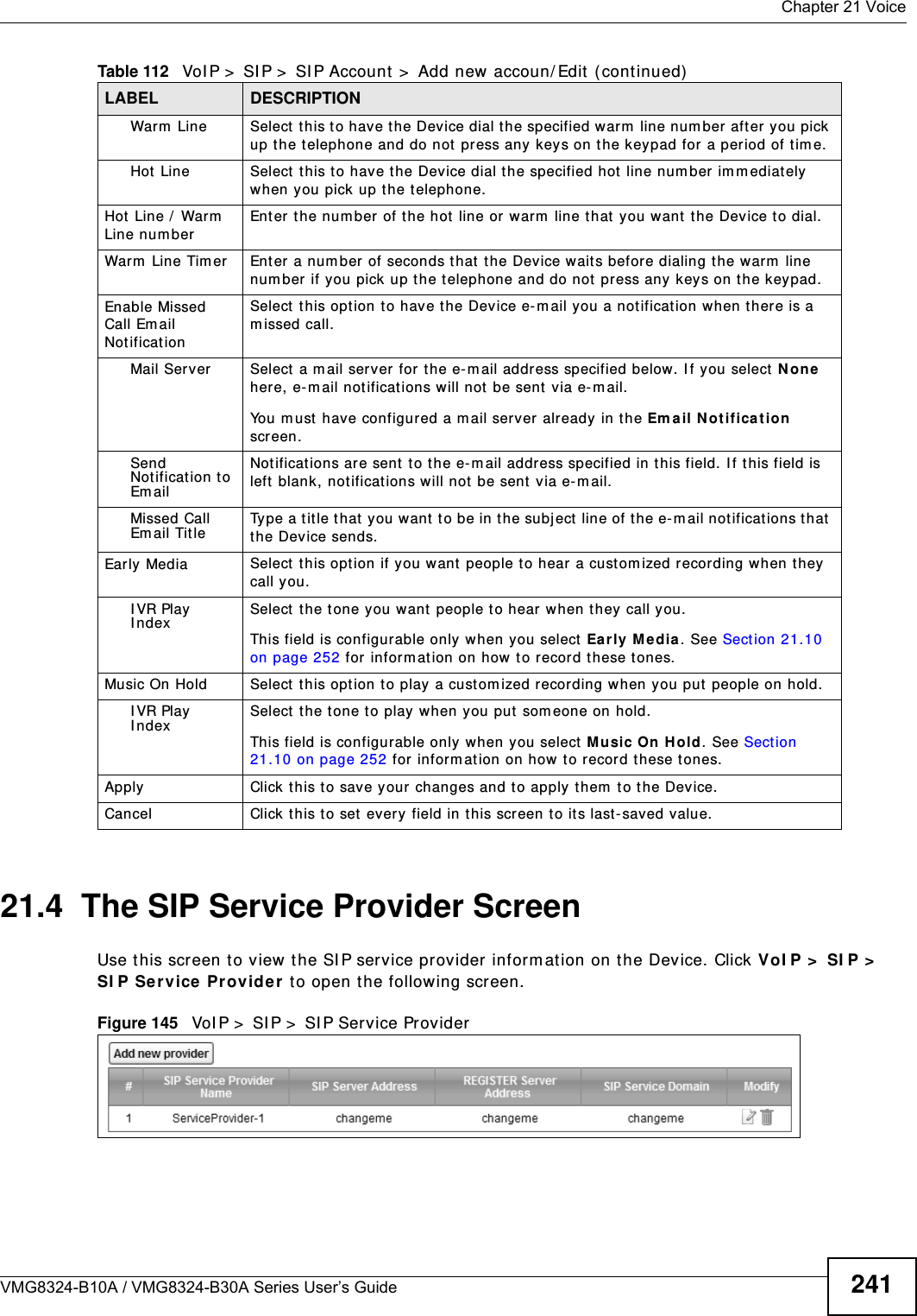  Chapter 21 VoiceVMG8324-B10A / VMG8324-B30A Series User’s Guide 24121.4  The SIP Service Provider Screen Use t his screen t o view  the SI P service provider inform at ion on t he Device. Click VoI P &gt;  SI P &gt;  SI P Se rvice  Provider  t o open the following screen. Figure 145   VoI P &gt;  SI P &gt;  SI P Service ProviderWarm  Line Select  this to hav e t he Device dial t he specified warm  line num ber after you pick up t he t elephone and do not press any keys on t he keypad for a period of t im e.Hot  Line Select  this t o have the Device dial t he specified hot line num ber im m ediately when you pick up the t elephone.Hot  Line /  Warm  Line num berEnter the num ber of t he hot  line or warm  line that  you want t he Device to dial.Warm  Line Tim er  Ent er a number of seconds that  the Device waits before dialing t he warm  line num ber if you pick up t he t elephone and do not press any keys on the keypad.Enable Missed Call Email Not ificationSelect  t his opt ion to hav e t he Dev ice e- m ail you a not ificat ion when there is a m issed call.Mail Server Select  a m ail server  for t he e- m ail address specified below. I f you select N one here, e-m ail not ificat ions will not  be sent  via e- m ail.You m ust have configur ed a m ail server already in the Em ail Not ifica tion  screen.Send Not ification to Em ailNot ificat ions are sent to t he e- m ail address specified in this field. I f t his field is left blank, not ificat ions w ill not be sent  via e- m ail.Missed Call Em ail Tit leType a t it le t hat you want t o be in t he subject line of the e- m ail notificat ions that the Device sends.Early Media Select  t his opt ion if you w ant people t o hear a custom ized recording when they call you.I VR Play  I ndexSelect  the tone you want  people to hear when t hey call you.This field is configurable only when you select  Early  M edia. See Section 21.10 on page 252 for inform at ion on how  to record these tones.Music On Hold Select this option t o play a cust om ized recording w hen you put people on hold.I VR Play  I ndexSelect  the t one to play when you put  som eone on hold.This field is configurable only when you select  Music On Hold. See Sect ion 21.10 on page 252 for inform ation on how  to record these tones.Apply Click t his t o save your changes and to apply them  t o the Device.Cancel Click this to set every field in t his screen t o it s last - saved value.Table 112   VoI P &gt;  SI P &gt;  SI P Account &gt;  Add new accoun/ Edit  ( continued)LABEL DESCRIPTION