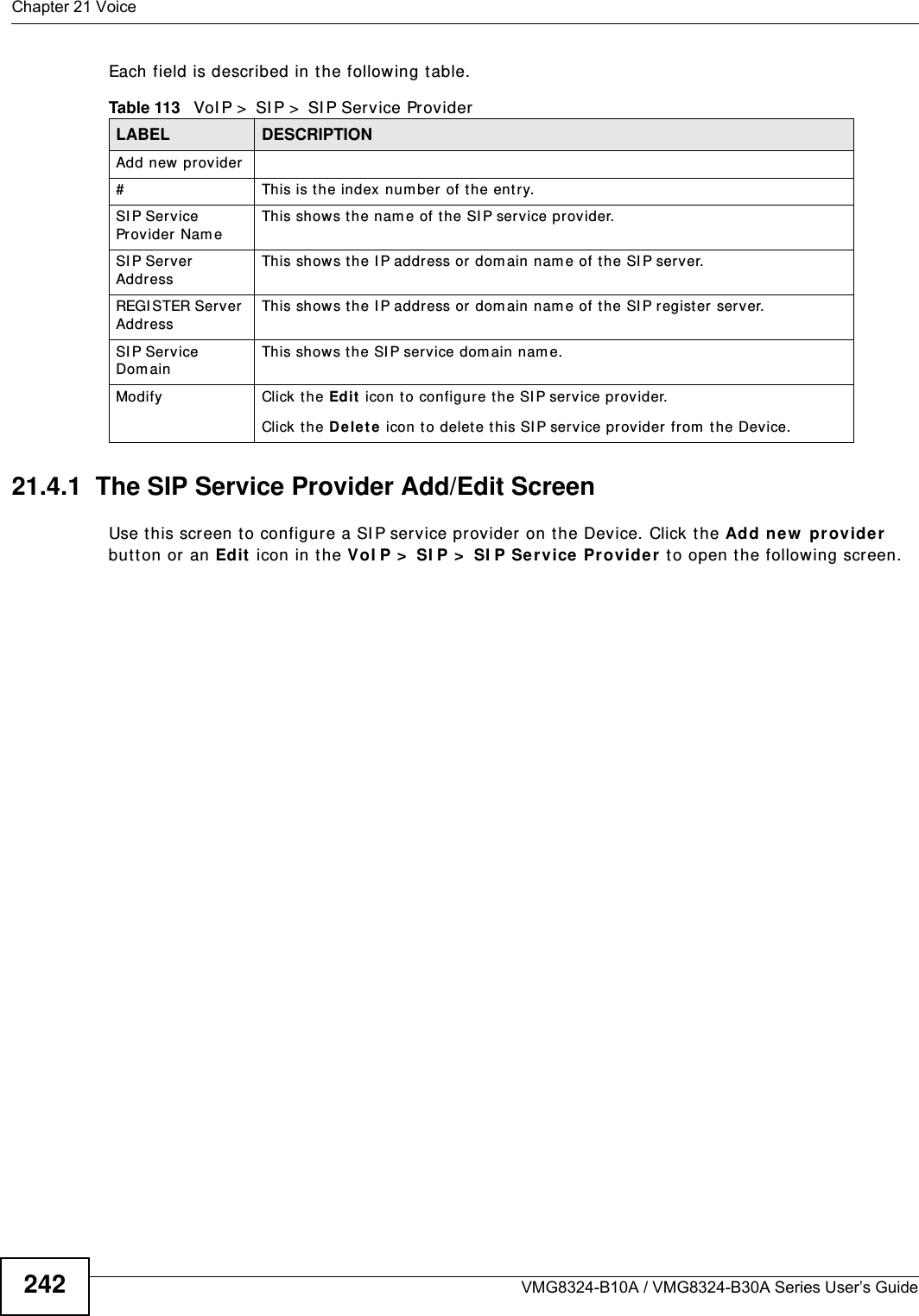 Chapter 21 VoiceVMG8324-B10A / VMG8324-B30A Series User’s Guide242Each field is described in t he following table.21.4.1  The SIP Service Provider Add/Edit Screen Use t his screen t o configure a SI P service provider on t he Device. Click t he Add ne w  pr ovider  but t on or an Edit  icon in t he V oI P &gt;  SI P &gt;  SI P Ser vice Provider  t o open the following screen. Table 113   VoI P &gt;  SI P &gt;  SI P Service ProviderLABEL DESCRIPTIONAdd new provider# This is t he index number  of t he entry.SI P Service Provider Nam e This show s t he nam e of the SI P service provider.SI P Server AddressThis show s t he I P address or dom ain nam e of the SI P server.REGI STER Server  AddressThis shows t he I P address or dom ain nam e of the SI P register server.SI P Service Dom ainThis show s t he SI P service dom ain nam e.Modify Click the Edit  icon t o configure the SI P service provider.Click t he D e let e icon t o delet e this SI P service pr ovider from  t he Device. 