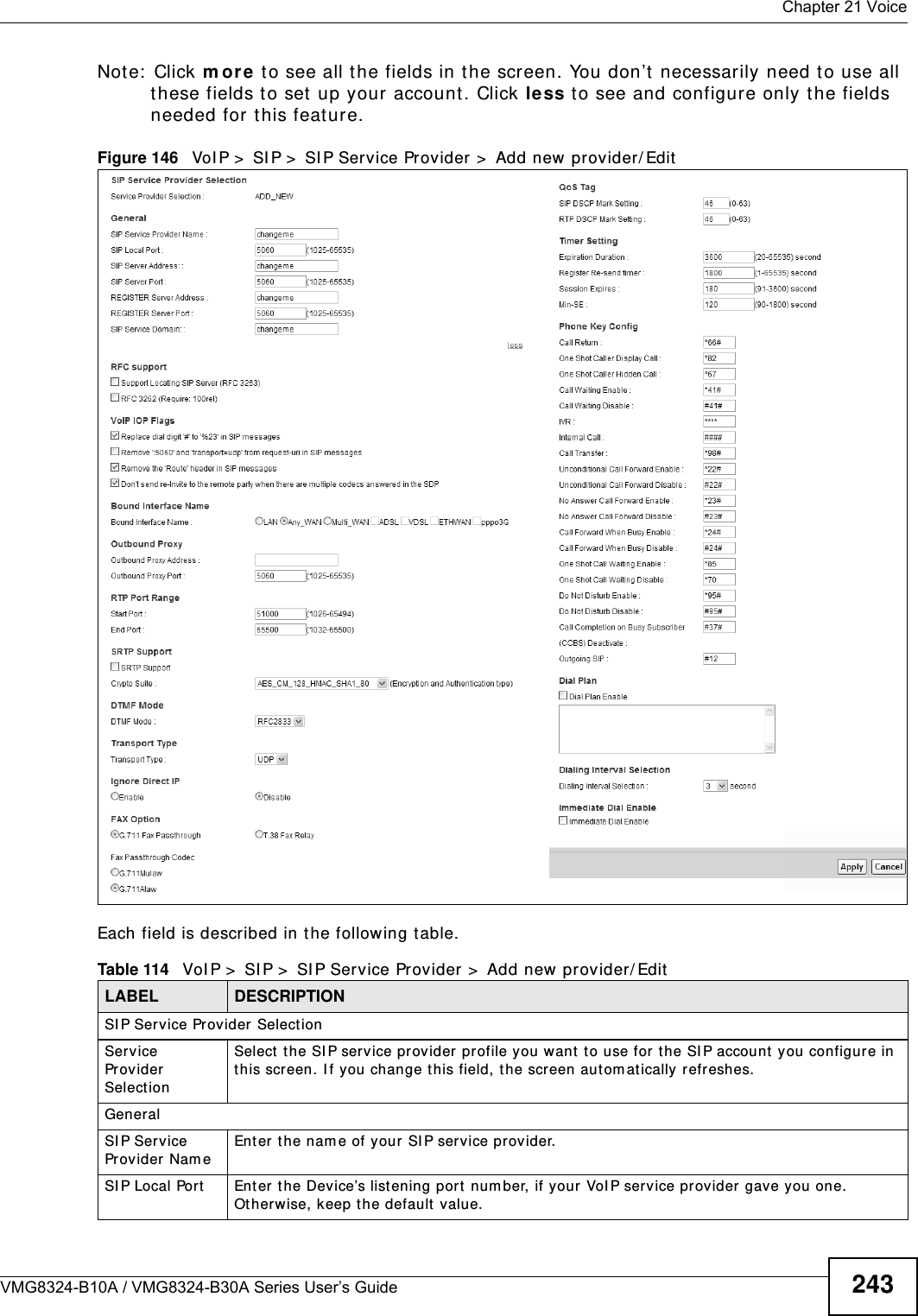  Chapter 21 VoiceVMG8324-B10A / VMG8324-B30A Series User’s Guide 243Note:  Click m or e to see all the fields in the screen. You don’t  necessarily need t o use all these fields to set up your account. Click less t o see and configure only t he fields needed for this feat ure. Figure 146   VoI P &gt;  SI P &gt;  SI P Service Provider &gt;  Add new provider/ EditEach field is described in t he following table.Table 114   VoI P &gt;  SI P &gt;  SI P Service Provider &gt;  Add new provider/ EditLABEL DESCRIPTIONSI P Service Provider  SelectionService Provider SelectionSelect  the SI P service provider profile you want t o use for t he SI P account  you configure in this screen. I f you change t his field, t he screen autom atically refreshes. GeneralSI P Service Provider Nam eEnter the nam e of your SI P ser vice provider. SI P Local Port Enter  the Device’s listening port  num ber, if your VoI P service provider gave you one. Ot herwise, keep t he default  value.