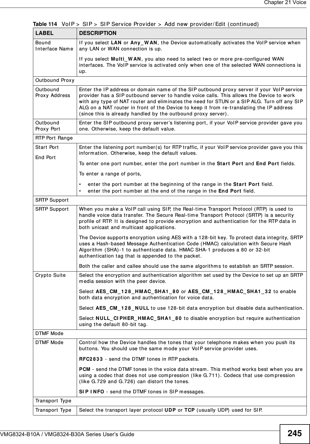  Chapter 21 VoiceVMG8324-B10A / VMG8324-B30A Series User’s Guide 245Bound I nt erface Nam eI f you select LAN  or  Any_ W AN ,  the Dev ice aut om at ically activat es t he VoI P service when any LAN or  WAN connection is up.I f you select M u lt i_ W AN , you also need to select t wo or m ore pre- configur ed WAN int erfaces. The VoI P service is activat ed only  when one of t he selected WAN connect ions is up.Outbound ProxyOutbound Proxy AddressEnter t he I P address or dom ain nam e of t he SI P outbound pr oxy server if your VoI P service provider  has a SI P outbound server t o handle voice calls. This allows t he Device to work with any t ype of NAT r outer and elim inat es t he need for  STUN or a SI P ALG. Turn off any  SI P ALG on a NAT rout er in front of t he Device t o keep it from  re- t ranslating t he I P address ( since this is already handled by the out bound proxy ser ver) . Outbound Proxy PortEnter t he SI P outbound pr oxy server’s list ening por t , if your  VoI P service provider gave you one. Otherwise, keep t he default value.RTP Port  RangeSt art PortEnd PortEnter the list ening port num ber(s)  for  RTP traffic, if your VoI P serv ice provider gave you this inform ation. Otherwise, keep t he default  values.To ent er one port number, enter the port num ber in the St art Port  and End Port fields.To ent er a range of ports,• ent er t he port  num ber at t he beginning of the range in the St art  Por t  field.• ent er t he por t  num ber  at  t he end of t he range in the End Por t  field.SRTP SupportSRTP Support When you m ake a VoI P call using SI P, the Real- tim e Transpor t  Prot ocol ( RTP)  is used to handle voice dat a transfer. The Secure Real-tim e Transport Protocol (SRTP) is a security profile of RTP. I t  is designed to pr ovide encryption and aut henticat ion for  the RTP data in bot h unicast  and m ulticast applicat ions.The Dev ice suppor t s encryption using AES with a 128- bit key. To protect  data integrity, SRTP uses a Hash-based Message Aut henticat ion Code ( HMAC)  calculat ion with Secure Hash Algorithm  ( SHA) - 1 to authenticat e dat a. HMAC SHA- 1 produces a 80 or 32- bit aut hent icat ion t ag t hat is appended t o the packet.Bot h the caller and callee should use t he sam e algorithm s t o est ablish an SRTP session.Crypto Suite Select  the encryption and aut henticat ion algor it hm  set used by t he Device to set up an SRTP m edia session wit h t he peer device.Select  AES_ CM_ 1 2 8 _ H M AC_ SH A1 _ 8 0  or AES_ CM_ 1 2 8 _ H MAC_ SH A1 _ 3 2  t o enable bot h dat a encrypt ion and authentication for v oice dat a.Select  AES_ CM_ 1 2 8 _ N ULL to use 128-bit  dat a encryption but disable data authenticat ion.Select  N ULL_ CI PHER_ H M AC_ SH A1 _ 8 0  t o disable encryption but require authenticat ion using t he default 80- bit  tag.DTMF ModeDTMF Mode Control how t he Device handles t he t ones that  your t elephone m akes when you push it s buttons. You should use the sam e m ode your VoI P service provider uses.RFC2 8 3 3  - send t he DTMF t ones in RTP packet s.PCM  -  send t h e DTMF t on es in t h e v oice dat a st r eam .  This m et hod w or k s best  w hen  y ou ar e using a codec that  does not  use com pression (like G.711). Codecs that  use com pression (like G.729 and G.726)  can dist or t  the t ones.SI P I N FO - send the DTMF t ones in SI P m essages.Tr a n sp o r t  Ty p eTr a n sp o r t  Ty p e Select  the transport layer protocol UD P or TCP ( usually UDP)  used for SI P.Table 114   VoI P &gt;  SI P &gt;  SI P Service Provider &gt;  Add new provider/ Edit  ( continued)LABEL DESCRIPTION