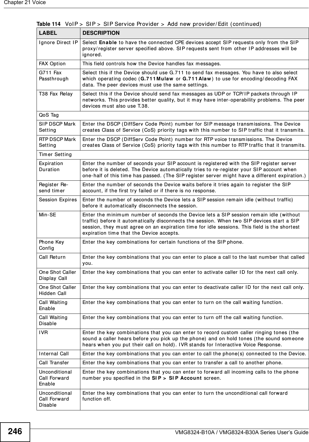 Chapter 21 VoiceVMG8324-B10A / VMG8324-B30A Series User’s Guide246I gnor e Direct  I P Select  Ena ble t o have t he connect ed CPE devices accept  SI P request s only from  the SI P proxy/ register server specified above. SI P requests sent  from  ot her I P addresses will be ignored.FAX Option This field controls how t he Device handles fax m essages.G711 Fax Passt h r oughSelect  t his if the Device should use G.711 t o send fax m essages. You have to also select which operat ing codec ( G. 7 1 1 M u la w  or G.7 1 1 Ala w ) t o use for  encoding/ decoding FAX dat a. The peer devices m ust use the sam e set tings.T38 Fax Relay Select this if t he Device should send fax m essages as UDP or  TCP/ I P packet s t hrough I P net wor ks. This prov ides bet ter qualit y, but  it m ay have int er-operabilit y  problem s. The peer devices m ust also use T.38.QoS TagSI P DSCP Mark SettingEnter the DSCP (DiffServ  Code Point)  num ber for SI P m essage transm issions. The Device creat es Class of Ser vice ( CoS) pr iority t ags with this num ber to SI P t raffic t hat it  transm its.RTP DSCP Mar k SettingEnter the DSCP (DiffServ  Code Point)  num ber for RTP voice t ransm issions. The Device creat es Class of Ser vice ( CoS) pr iority t ags with this num ber t o RTP traffic that  it  transm its.Tim er Set t ingExpirat ion Durat ionEnter the num ber of seconds your SI P account is regist ered wit h t he SI P register server befor e it  is deleted. The Device aut om atically t ries t o re- register your SI P account  when one- half of t his tim e has passed. ( The SI P regist er serv er m ight have a different expiration.)Regist er Re-send t im erEnter the num ber of seconds t he Device wait s before it t ries again to regist er t he SI P account , if t he first  try  failed or if t here is no response.Session Expir es Enter the num ber of seconds t he Device let s a SI P session rem ain idle ( without t raffic) befor e it  aut om at ically disconnects the session.Min-SE Ent er t he m inim um  num ber of seconds t he Device let s a SI P session rem ain idle (without  traffic)  before it  aut om at ically disconnects the session. When two SI P devices start a SI P session, they m ust agree on an expirat ion t im e for  idle sessions. This field is the shor t est expiration tim e that the Device accepts.Phone Key ConfigEnter the key com binat ions for certain functions of t he SI P phone.Call Ret urn Enter  the key com binat ions that  you can ent er t o place a call t o t he last num ber t hat called you.One Shot Caller Display CallEnter the key com binat ions t hat you can enter to activate caller I D for  the next  call only.One Shot Caller Hidden CallEnter the key com binat ions t hat you can enter to deactivat e caller I D for t he next call only.Call Wait ing EnableEnter the key com binat ions t hat you can enter to t urn on t he call waiting function.Call Wait ing DisableEnter the key com binat ions t hat you can enter to t urn off the call wait ing funct ion.I VR Enter the key com binat ions t hat you can enter to recor d cust om  caller ringing t ones (t he sound a caller hears before you pick up t he phone) and on hold tones (the sound som eone hears when you put t heir call on hold) . I VR stands for  Interactive Voice Response.I nt ernal Call Enter t he key com binations t hat  you can ent er to call t he phone( s)  connected to t he Device.Call Transfer Enter the key com binat ions t hat you can enter to t ransfer a call to another phone.Unconditional Call For ward Enable   Enter the key com binat ions t hat you can enter to forward all incom ing calls t o t he phone num ber you specified in the SI P &gt;  SI P Accou nt  screen.Unconditional Call For ward DisableEnter the key com binat ions that you can ent er t o turn the uncondit ional call forward function off.Table 114   VoI P &gt;  SI P &gt;  SI P Service Provider &gt;  Add new provider/ Edit  ( continued)LABEL DESCRIPTION