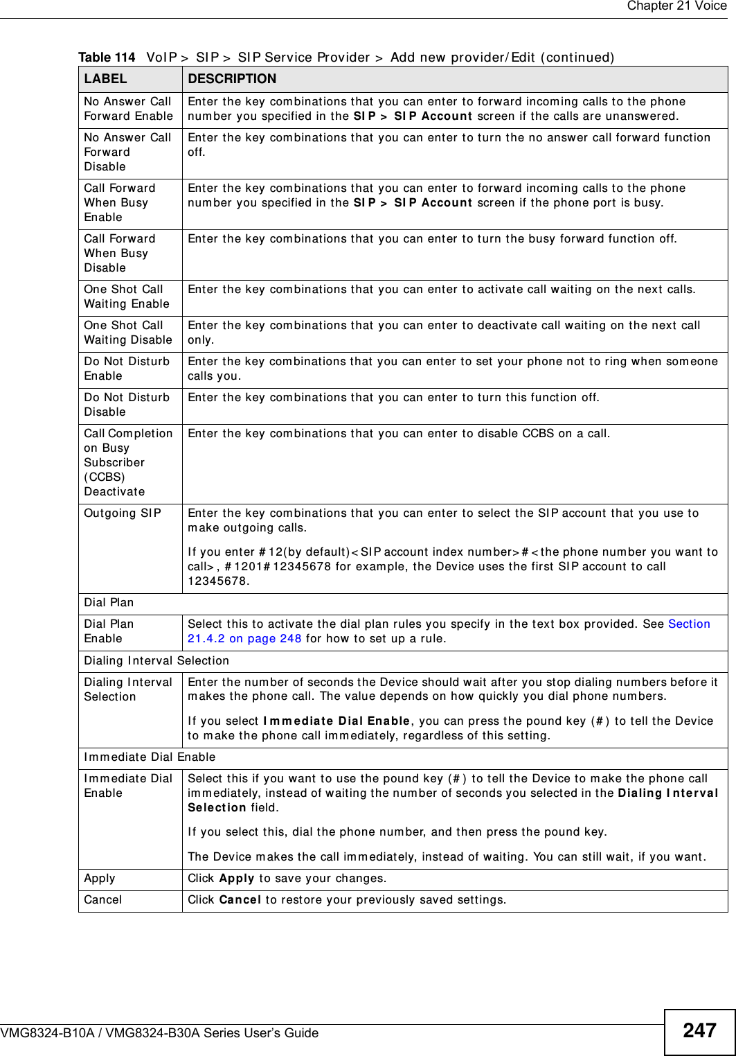  Chapter 21 VoiceVMG8324-B10A / VMG8324-B30A Series User’s Guide 247No Answer  Call Forward EnableEnter the key com binat ions t hat you can enter to forward incom ing calls to t he phone num ber you specified in the SI P &gt;  SI P Accou nt  screen if t he calls are unanswer ed.No Answer  Call Forward DisableEnter the key com binat ions t hat you can enter to t urn t he no answer call forward function off.Call For ward When Busy EnableEnter the key com binat ions t hat you can enter to forward incom ing calls to t he phone num ber you specified in the SI P &gt;  SI P Accou nt  screen if the phone port is busy.Call For ward When Busy Disable Enter the key com binat ions t hat you can enter to t urn t he busy forward funct ion off.One Shot  Call Wait ing Enable Enter the key com binat ions t hat you can enter to activate call wait ing on t he next calls.One Shot  Call Wait ing Disable Enter the key com binat ions that you can ent er t o deactivat e call wait ing on t he next call only.Do Not Disturb EnableEnter t he key com binat ions t hat you can enter t o set  your phone not  to ring when som eone calls you.Do Not Disturb DisableEnter the key com binat ions t hat you can enter to t urn t his funct ion off.Call Com plet ion on Busy Subscriber ( CCBS)  Deactivat eEnter the key com binat ions that you can ent er t o disable CCBS on a call.Outgoing SI P Enter the key  com binations t hat you can enter  to select  the SI P account that you use to m ake outgoing calls. I f you ent er # 12( by default) &lt; SI P account  index num ber&gt; # &lt; t he phone num ber you want  to call&gt; , # 1201# 12345678 for  exam ple, t he Device uses t he first  SI P account  to call 12345678.Dial PlanDial Plan EnableSelect  t his to activate t he dial plan rules you specify  in the text box  provided. See Section 21.4.2 on page 248 for how to set up a rule.Dialing I nterval Select ionDialing I nt erval SelectionEnter the num ber of seconds t he Device should wait after you st op dialing num bers before it m akes t he phone call. The value depends on how  quickly you dial phone num bers.I f you select I m m e dia te Dia l Enable, you can press t he pound key ( # ) to t ell the Device to m ake t he phone call imm ediately, regardless of t his sett ing.I m m ediate Dial EnableI m m ediate Dial EnableSelect this if you want to use the pound key ( # ) to t ell t he Device to m ake the phone call im m ediat ely, instead of w ait ing the num ber of seconds you selected in the D ialin g I nt e r va l Sele ct ion  field.I f you select t his, dial t he phone num ber, and then pr ess t he pound key.The Device makes t he call im m ediat ely, instead of waiting. You can still wait, if you want.Apply Click Apply t o save your changes.Cancel Click  Cance l t o restore your pr eviously saved set t ings.Table 114   VoI P &gt;  SI P &gt;  SI P Service Provider &gt;  Add new provider/ Edit  ( continued)LABEL DESCRIPTION