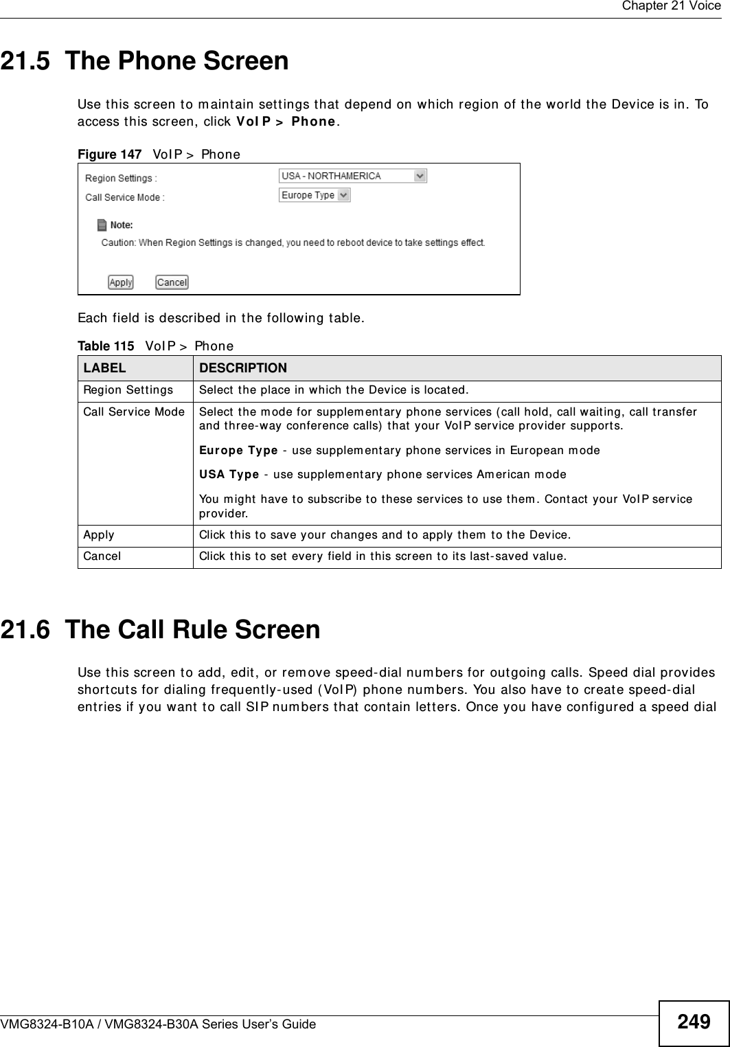  Chapter 21 VoiceVMG8324-B10A / VMG8324-B30A Series User’s Guide 24921.5  The Phone Screen Use t his screen t o m aint ain set tings t hat  depend on which region of the w orld the Device is in. To access t his screen, click VoI P &gt;  Phone.Figure 147   VoI P &gt;  Ph one Each field is described in t he following table.21.6  The Call Rule ScreenUse t his screen t o add, edit , or rem ove speed-dial num bers for out going calls. Speed dial provides short cuts for dialing frequently- used (VoI P)  phone num bers. You also have t o create speed-dial ent ries if you want to call SI P num bers t hat  contain let ters. Once you have configured a speed dial Table 115   VoI P &gt;  PhoneLABEL DESCRIPTIONRegion Set t ings Select t he place in which the Device is locat ed.Call Service Mode Select  the mode for supplem entary  phone services (call hold, call wait ing, call transfer and three-way conference calls)  that  your VoI P ser vice prov ider supports.Europe  Type  -  use supplem ent ary phone services in European m odeUSA Type -  use supplem ent ary phone services Am erican m odeYou m ight  have to subscribe to t hese services t o use them . Cont act your VoI P service provider.Apply Click t his t o save your changes and to apply them  t o the Device.Cancel Click this to set every field in t his screen t o it s last - saved value.
