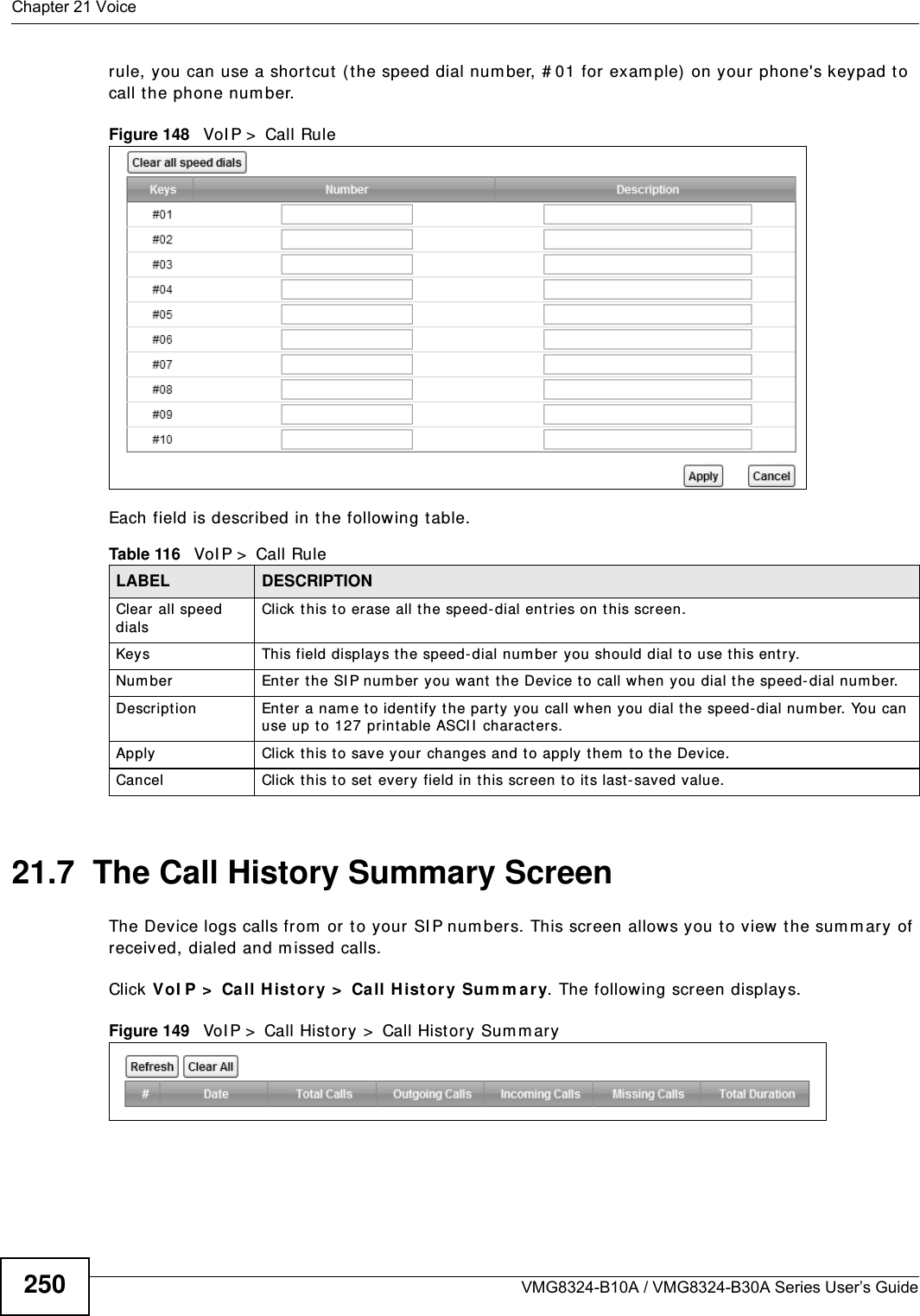 Chapter 21 VoiceVMG8324-B10A / VMG8324-B30A Series User’s Guide250rule, you can use a short cut (t he speed dial num ber, # 01 for exam ple)  on your phone&apos;s keypad to call t he phone num ber.Figure 148   VoI P &gt;  Call RuleEach field is described in t he following table.21.7  The Call History Summary ScreenThe Device logs calls from  or to your SI P num bers. This screen allows you t o view the sum m ary of received, dialed and m issed calls.Click VoI P &gt;  Call H ist or y &gt;  Call H ist ory Sum m ar y. The following screen displays.Figure 149   VoI P &gt;  Call Hist ory &gt;  Call Hist ory Sum m aryTable 116   VoI P &gt;  Call RuleLABEL DESCRIPTIONClear  all speed dialsClick t his to erase all the speed- dial entries on this screen.Keys This field displays the speed- dial num ber you should dial to use t his entry.Num ber Enter the SI P num ber you want the Device to call when you dial the speed- dial num ber.Descript ion Enter a nam e to ident ify t he par t y  you call when you dial t he speed- dial num ber. You can use up t o 127 print able ASCI I  characters.Apply Click t his t o save your changes and to apply them  t o the Device.Cancel Click this to set every field in t his screen t o it s last - saved value.