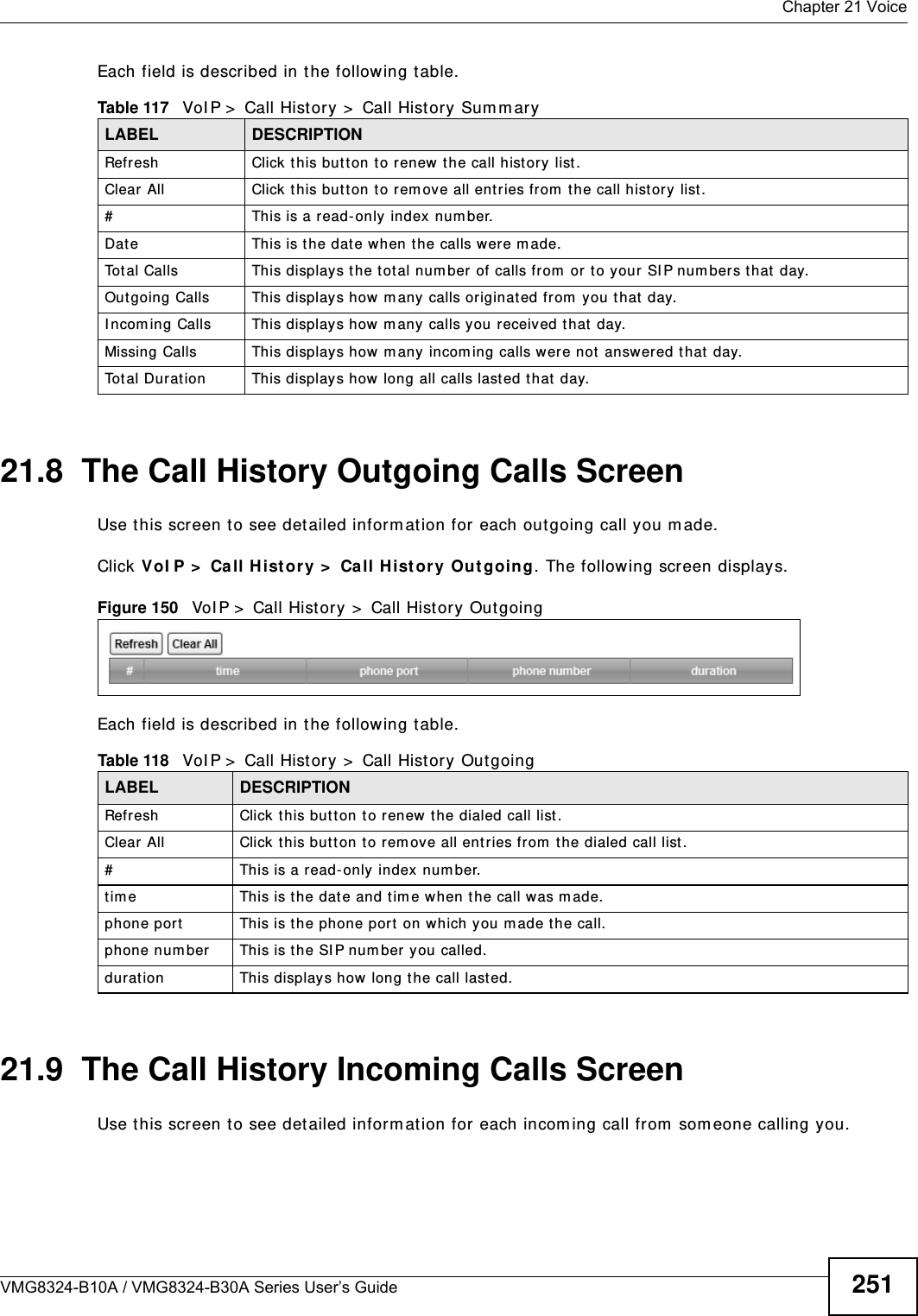  Chapter 21 VoiceVMG8324-B10A / VMG8324-B30A Series User’s Guide 251Each field is described in t he following table.21.8  The Call History Outgoing Calls ScreenUse t his screen t o see detailed inform ation for each out going call you m ade.Click VoI P &gt;  Call H ist or y &gt;  Call H ist ory Out going. The following screen displays.Figure 150   VoI P &gt;  Call Hist ory &gt;  Call Hist ory Out goingEach field is described in t he following table.21.9  The Call History Incoming Calls ScreenUse t his screen t o see detailed inform ation for each incom ing call from  som eone calling you.Table 117   VoI P &gt;  Call History &gt;  Call History Sum m aryLABEL DESCRIPTIONRefresh Click t his but ton to renew t he call hist ory list .Clear All Click this but t on t o rem ove all entries from  the call history list .#This is a read- only index number.Date This is t he date when t he calls were m ade.Tot al Calls This displays t he total num ber of calls from  or t o your SI P num bers that  day.Outgoing Calls This displays how m any calls originat ed from  you that  day.I ncom ing Calls  This displays how m any  calls you r eceived that  day.Missing Calls This displays how m any incom ing calls were not answered that  day.To t a l  D u r a t i o n This displays how long all calls last ed t hat day.Table 118   VoI P &gt;  Call History &gt;  Call History OutgoingLABEL DESCRIPTIONRefresh Click t his but ton to renew t he dialed call list.Clear All Click this but t on t o rem ove all entries from  the dialed call list .#This is a read- only index num ber.t im e This is the dat e and tim e when t he call was m ade.phone port This is t he phone port on which you m ade t he call.phone num ber This is the SI P num ber you called.duration This displays how long t he call last ed.