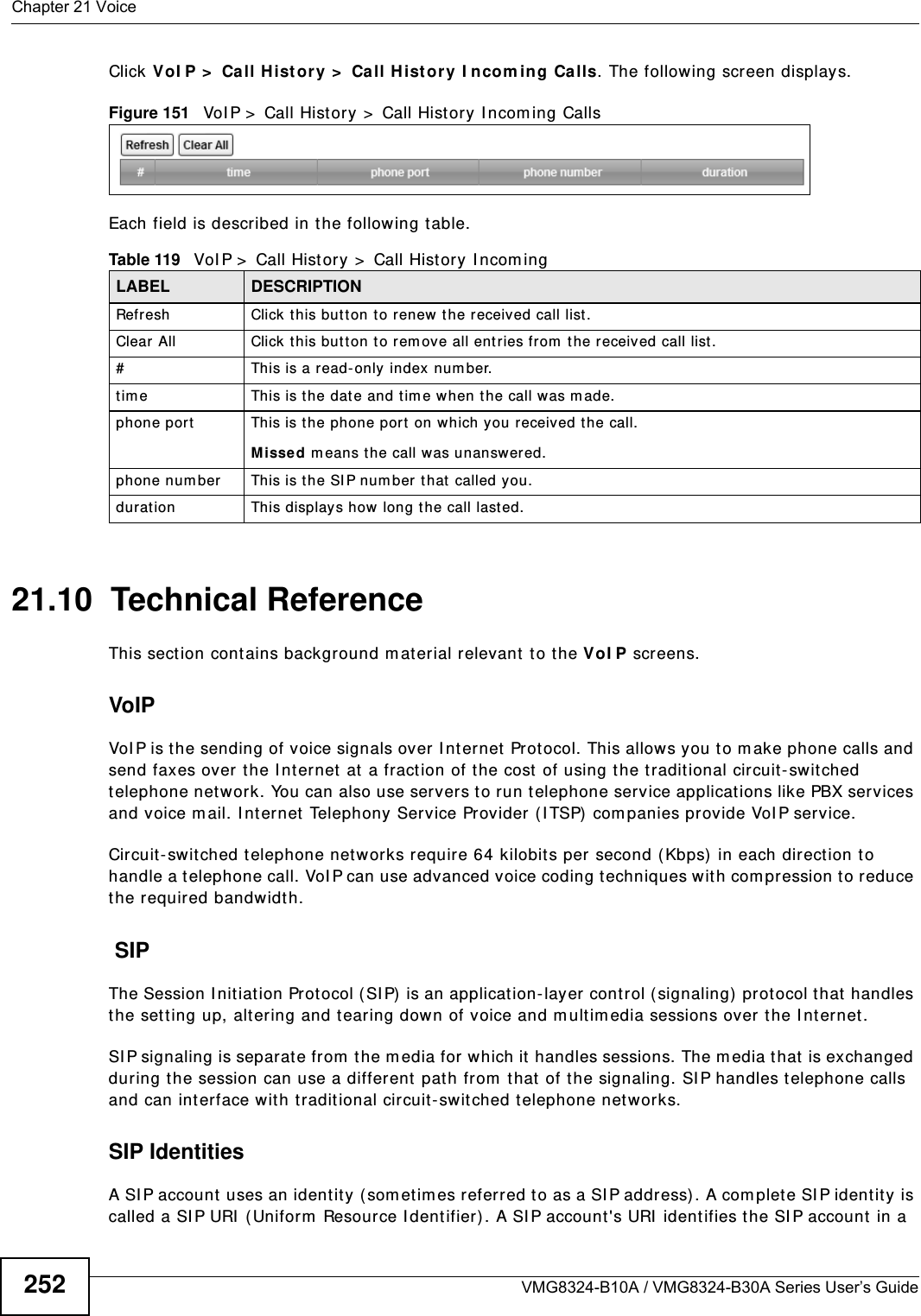 Chapter 21 VoiceVMG8324-B10A / VMG8324-B30A Series User’s Guide252Click VoI P &gt;  Call H ist or y &gt;  Call H ist ory I ncom ing Calls. The following screen displays.Figure 151   VoI P &gt;  Call Hist ory &gt;  Call Hist ory I ncom ing CallsEach field is described in t he following table.21.10  Technical ReferenceThis section contains background m aterial relevant to t he VoI P screens.VoIP VoI P is the sending of voice signals over I nt ernet  Prot ocol. This allows you t o m ake phone calls and send faxes over t he I nt ernet  at  a fraction of the cost of using t he tradit ional circuit- swit ched telephone net work. You can also use servers to run t elephone service applications like PBX services and voice m ail. I nternet Telephony Service Provider (I TSP)  com panies provide VoI P service. Circuit-swit ched t elephone networks require 64 kilobits per second ( Kbps)  in each direct ion t o handle a telephone call. VoI P can use advanced voice coding techniques with com pr ession to reduce the required bandwidth.  SIPThe Session I nitiat ion Protocol (SI P)  is an application- layer cont rol (signaling) prot ocol t hat  handles the sett ing up, altering and tearing down of voice and m ult im edia sessions over the I nt ernet .SI P signaling is separate from  t he m edia for which it handles sessions. The m edia that is exchanged during the session can use a different  path from  that  of the signaling. SI P handles telephone calls and can interface with tradit ional circuit- switched t elephone net works.SIP IdentitiesA SI P account  uses an identit y ( somet im es referred t o as a SI P address) . A com plet e SI P ident ity is called a SI P URI  (Uniform  Resource I dent ifier) . A SI P account&apos;s URI  identifies the SI P account  in a Table 119   VoI P &gt;  Call History &gt;  Call History I ncom ingLABEL DESCRIPTIONRefresh Click t his but ton to renew t he r eceived call list .Clear All Click this but t on t o rem ove all entries from  t he received call list .#This is a read- only index num ber.t im e This is the dat e and tim e when t he call was m ade.phone port This is t he phone port on which you received t he call.Missed m eans the call was unanswered.phone num ber This is the SI P num ber that  called you.duration This displays how long t he call last ed.