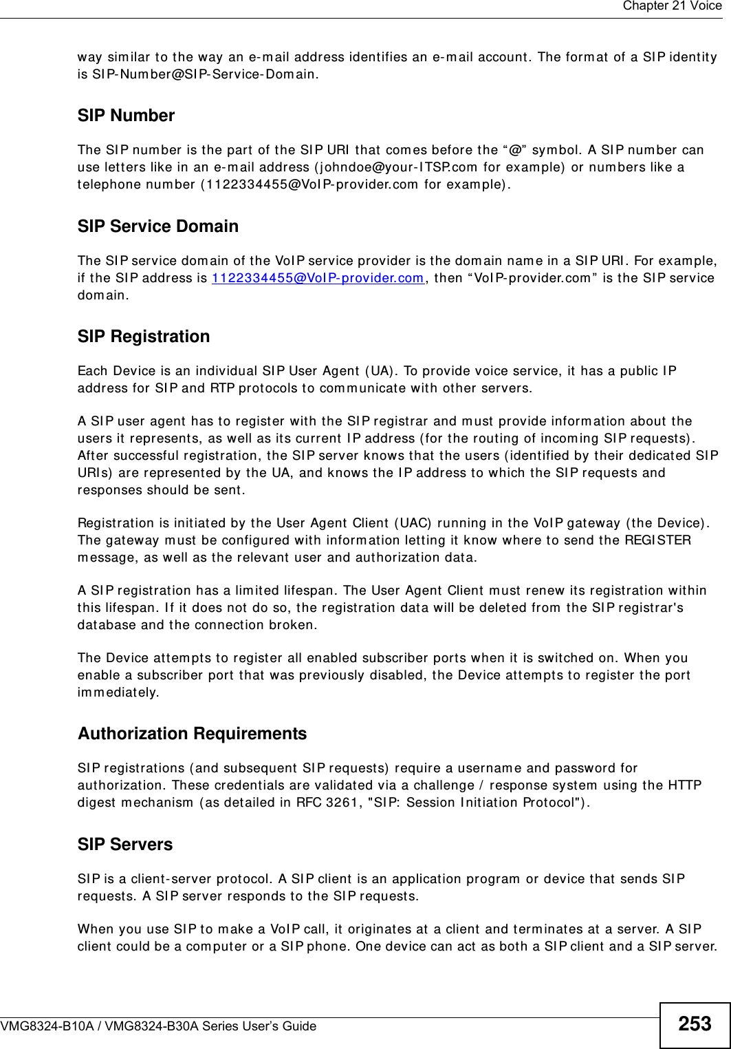  Chapter 21 VoiceVMG8324-B10A / VMG8324-B30A Series User’s Guide 253way sim ilar to the way an e-m ail address identifies an e- mail account. The form at  of a SI P identity is SI P-Number@SI P-Service-Domain.SIP NumberThe SI P num ber is the part of t he SI P URI  t hat  com es before t he “ @”  sym bol. A SI P num ber can use let ters like in an e- m ail addr ess ( j ohndoe@your-I TSP.com  for exam ple) or num bers like a telephone num ber (1122334455@VoI P-provider.com  for exam ple) .SIP Service DomainThe SI P service dom ain of the VoI P ser vice provider is t he dom ain nam e in a SI P URI . For exam ple, if t he SI P address is 1122 33 4455@VoI P- prov ider.com , then “ VoI P-provider.com ” is t he SI P service dom ain.SIP RegistrationEach Device is an individual SI P User Agent ( UA). To provide voice service, it  has a public I P address for SI P and RTP protocols t o com m unicate wit h other servers. A SI P user  agent has to register with the SI P registrar and m ust provide inform ation about the users it  represent s, as well as its current I P address ( for t he rout ing of incom ing SI P requests). After successful registration, the SI P server knows t hat  the users ( ident ified by their dedicat ed SI P URI s)  are represent ed by the UA, and knows the I P address to which t he SI P requests and responses should be sent .Registration is init iated by the User Agent Client  (UAC)  running in t he VoI P gat eway (t he Device) . The gateway m ust  be configured wit h inform at ion let ting it  know where t o send the REGI STER m essage, as well as t he relevant  user and authorization dat a. A SI P regist ration has a lim it ed lifespan. The User Agent Client  m ust  renew its registrat ion wit hin this lifespan. I f it does not do so, the regist rat ion dat a w ill be deleted from  the SI P regist rar &apos;s dat abase and the connection broken.The Device at tem pt s to register all enabled subscriber ports w hen it  is swit ched on. When you enable a subscriber port  t hat  was previously disabled, the Device at tem pts t o regist er t he port  im m ediately.Authorization Requirements SI P r egistrations ( and subsequent SI P requests) require a usernam e and password for authorizat ion. These credentials are validat ed via a challenge /  response syst em  using t he HTTP digest  m echanism  ( as det ailed in RFC 3261, &quot;SI P:  Session I nitiat ion Protocol&quot;) .SIP ServersSI P is a client- server prot ocol. A SI P client  is an application program  or device that  sends SI P request s. A SI P server responds t o t he SI P requests. When you use SI P to m ake a VoI P call, it  originates at  a client and t erm inat es at a server. A SI P client  could be a com puter or a SI P phone. One device can act  as both a SI P client and a SI P server. 